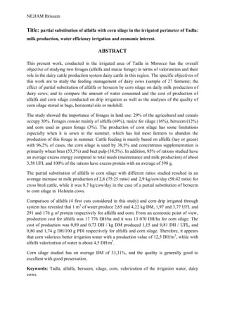 NEJJAM Ibtissam
Title: partial substitution of alfalfa with corn silage in the irrigated perimeter of Tadla:
milk production, water efficiency irrigation and economic interest.
ABSTRACT
This present work, conducted in the irrigated area of Tadla in Morocco has the overall
objective of studying two forages (alfalfa and maize forage) in terms of valorization and their
role in the dairy cattle production system dairy cattle in this region. The specific objectives of
this work are to study the feeding management of dairy cows (sample of 27 farmers); the
effect of partial substitution of alfalfa or berseem by corn silage on daily milk production of
dairy cows; and to compare the amount of water consumed and the cost of production of
alfalfa and corn silage conducted on drip irrigation as well as the analyses of the quality of
corn silage stored in bags, horizontal silo or molehill.
The study showed the importance of forages in land use: 29% of the agricultural and cereals
occupy 30%. Forages consist mainly of alfalfa (69%), maize for silage (16%), berseem (12%)
and corn used as green forage (3%). The production of corn silage has some limitations
especially when it is sown in the summer, which has led most farmers to abandon the
production of this forage in summer. Cattle feeding is mainly based on alfalfa (hay or green)
with 96,2% of cases, the corn silage is used by 38,5% and concentrates supplementation is
primarily wheat bran (53,5%) and beet pulp (38,5%). In addition, 85% of rations studied have
an average excess energy compared to total needs (maintenance and milk production) of about
3,58 UFL and 100% of the rations have excess protein with an average of 598 g.
The partial substitution of alfalfa to corn silage with different ratios studied resulted in an
average increase in milk production of 2,8 (75:25 ratio) and 2,9 kg/cow/day (58:42 ratio) for
cross bred cattle, while it was 8,7 kg/cow/day in the case of a partial substitution of berseem
to corn silage in Holstein cows.
Comparison of alfalfa (4 first cuts considered in this study) and corn drip irrigated through
system has revealed that 1 m3
of water produce 2,65 and 4,22 kg DM, 1,97 and 3,77 UFL and
291 and 176 g of protein respectively for alfalfa and corn. From an economic point of view,
production cost for alfalfa was 17 776 DH/ha and it was 13 070 DH/ha for corn silage. The
cost of production was 0,89 and 0,73 DH / kg DM produced 1,15 and 0,81 DH / UFL, and
0,80 and 1,74 g DH/100 g PDI respectively for alfalfa and corn silage. Therefore, it appears
that corn valorizes better irrigation water with a production value of 12,5 DH/m3
, while with
alfalfa valorization of water is about 4,5 DH/m3
.
Corn silage studied has an average DM of 33,31%, and the quality is generally good to
excellent with good preservation.
Keywords: Tadla, alfalfa, berseem, silage, corn, valorization of the irrigation water, dairy
cows.
 