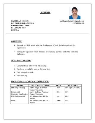 RESUME
HARITHA G MENON harithagiridharan93@gmail.com
D/O T GIRIDHARA MENON +917025563319
CHAITHRAM,TARUR
PALAKKAD DIST
KERALA
OBJECTIVE:
 To work in a field which helps the development of both the individual and the
organization
 Seeking for a position which demands involvement, expertise and at the same time
challenges.
SKILLS & STRENGTH:
 Can execute an entire work individually.
 Can focus on multiple tasks at the same time.
 Fully devoted to work.
 Hard working
EDUCATIONAL/ACADEMIC EXPERIENCE:
DEGREE COLLEGE/UNIVERSITY YEAR REMARKS
M.Com [ Finance] NSS College, Nemmara
Calicut University
2016 78% [upto 3rd Sem]
B.Com with
Computer Application
Mercy College, Palakkad
Calicut University
2014 91%
H.Sc in Commerce B.S.S Gurukulam Hr.Sec
Alathur
2011 89%
SSLC B.S.S Gurukulam Hr.Sec
Alathur
2009 92%
 