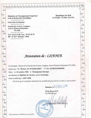 Ministire de I'Enseignement Sup6rieur
et de la Recherche Scientifique
Universit6 de Bamako
Facult6 des Lettres, Langues'
Arts et Sciences Humaines
FLASH
Tel:20 2316 88- Fax 220232078
BP : E 3637- Bamako -Mali
R6publique du Mali
Un Peuple -Un But'Une Foi
i!i
Attestation [e : LIffiNgE'
Je soussign6, Doyen de la Facult6 des Lettres, Langues, Arts et Sciences Humaines (FLASH),
atteste que : Mr Moussa AG WAERZAREN N'Mle AGMO2410860500
N6(e) le 24 octobre 1986 n Ouatagouna/Ansongo
est admis(e) au Dipl6me de Licence, option Sociologie'
ann6e acad6mique : 2007-2008.
En foi de quoi |a pr6sente attestation lui est d6livr6e pour servir et valoir ce que de droit.
namat<o. te J.
3 NOV 2t]U9
P/LE Doyen P.O
t
il
Le Vice
':!-t!
;- Cette attestation n'est t66rtrde qu'une seufe fois.
 