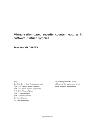 Virtualisation-based security countermeasures in
software runtime systems
Francesco GADALETA
Jury :
Em. Prof. Dr. ir. Carlo Vandecasteele, chair
Prof. Dr. ir. Wouter Joosen, promotor
Prof. Dr. ir. Frank Piessens, co-promotor
Prof. Dr. ir. Vincent Rijmen,
Prof. Dr. Danny Hughes,
Prof. Dr. Nicola Zannone
Dr. Lieven Desmet,
Dr. Pieter Philippaerts
Dissertation presented in partial
fulﬁllment of the requirements for the
degree of Doctor in Engineering
September 2013
 