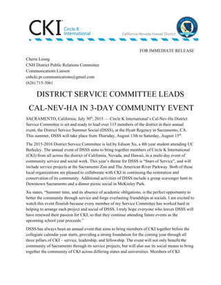          FOR IMMEDIATE RELEASE 
Cherie Leung 
CNH District Public Relations Committee 
Communications Liaison   
cnhcki.pr.communications@gmail.com 
(626) 715­3061 
DISTRICT SERVICE COMMITTEE LEADS 
 CAL­NEV­HA IN 3­DAY COMMUNITY EVENT 
SACRAMENTO, California; July 30​th​
, 2015 –– Circle K International’s Cal­Nev­Ha District 
Service Committee is set and ready to lead over 115 members of the district in their annual 
event, the District Service Summer Social (DSSS), at the Hyatt Regency in Sacramento, CA. 
This summer, DSSS will take place from Thursday, August 13th to Saturday, August 15​th​
.  
The 2015­2016 District Service Committee is led by Edison Xu, a 4th year student attending UC 
Berkeley. The annual event of DSSS aims to bring together members of Circle K International 
(CKI) from all across the district of California, Nevada, and Hawaii, in a multi­day event of 
community service and social work. This year’s theme for DSSS is “Stars of Service”, and will 
include service projects at the Sacramento Zoo and The American River Parkway. Both of these 
local organizations are pleased to collaborate with CKI in continuing the restoration and 
conservation of its community. Additional activities of DSSS include a group scavenger hunt in 
Downtown Sacramento and a dinner picnic social in McKinley Park. 
Xu states, “Summer time, and its absence of academic obligations, is the perfect opportunity to 
better the community through service and forge everlasting friendships at socials. I am excited to 
watch this event flourish because every member of my Service Committee has worked hard in 
helping to arrange each project and social of DSSS. I truly hope everyone who leaves DSSS will 
have renewed their passion for CKI, so that they continue attending future events as the 
upcoming school year proceeds.” 
DSSS has always been an annual event that aims to bring members of CKI together before the 
collegiate calendar year starts, providing a strong foundation for the coming year through all 
three pillars of CKI – service, leadership, and fellowship. The event will not only benefit the 
community of Sacramento through its service projects, but will also use its social means to bring 
together the community of CKI across differing states and universities. Members of CKI 
 