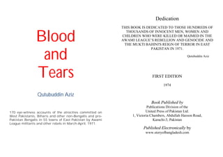 Blood
and
Tears
Qutubuddin Aziz
170 eye-witness accounts of the atrocities committed on
West Pakistanis, Biharis and other non-Bengalis and pro-
Pakistan Bengalis in 55 towns of East Pakistan by Awami
League militants and other rebels in March-April, 1971.
Dedication
THIS BOOK IS DEDICATED TO THOSE HUNDREDS OF
THOUSANDS OF INNOCENT MEN, WOMEN AND
CHILDREN WHO WERE KILLED OR MAIMED IN THE
AWAMI LEAGUE’S REBELLION AND GENOCIDE AND
THE MUKTI BAHINI'S REIGN OF TERROR IN EAST
PAKISTAN IN 1971.
Qutubuddin Aziz
FIRST EDITION
1974
Book Published by
Publications Division of the
United Press of Pakistan Ltd.
1, Victoria Chambers, Abdullah Haroon Road,
Karachi-3, Pakistan
Published Electronically by
www.storyofbangladesh.com
 