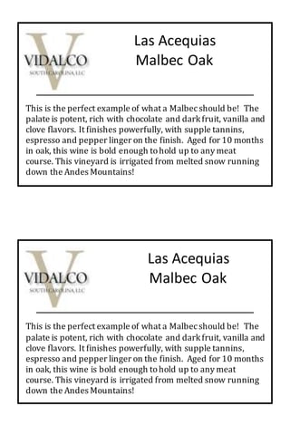 Las Acequias
Malbec Oak
This is the perfect example of what a Malbecshould be! The
palate is potent, rich with chocolate and darkfruit, vanilla and
clove flavors. It finishes powerfully, with supple tannins,
espresso and pepper linger on the finish. Aged for 10 months
in oak, this wine is bold enough tohold up to any meat
course. This vineyard is irrigated from melted snow running
down the Andes Mountains!
This is the perfect example of what a Malbecshould be! The
palate is potent, rich with chocolate and darkfruit, vanilla and
clove flavors. It finishes powerfully, with supple tannins,
espresso and pepper linger on the finish. Aged for 10 months
in oak, this wine is bold enough tohold up to any meat
course. This vineyard is irrigated from melted snow running
down the Andes Mountains!
Las Acequias
Malbec Oak
 