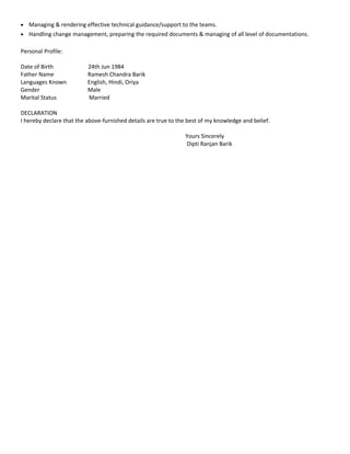 • Managing & rendering effective technical guidance/support to the teams.
• Handling change management, preparing the required documents & managing of all level of documentations.
Personal Profile:
Date of Birth 24th Jun 1984
Father Name Ramesh Chandra Barik
Languages Known English, Hindi, Oriya
Gender Male
Marital Status Married
DECLARATION
I hereby declare that the above-furnished details are true to the best of my knowledge and belief.
Yours Sincerely
Dipti Ranjan Barik
 