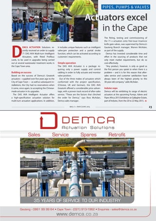23
Sales Service Spares Retrofit
35 YEARS OF SERVICE TO OUR INDUSTRY
Gauteng - 0861 99 99 64 • Cape Town - (021) 913-1962 • Enquiries - sales@demca.co.za
www.demca.co.za
MAY/JUNE 2015 23
Actuators excel
in the Cape
D
EMCA ACTUATION Solutions re-
cently received an order to supply
71 DAS AVA Multi-turn Intelligent
Actuators, with fitted Profibus
cards, to be used in upgrades being carried
out at several wastewater treatment works in
the Cape Town area.
Building on success
Based on the success of Demca’s Greatork
actuators – supplied over five years ago to the
City of Cape Town – as well as subsequent in-
stallations, the City had no reservations when
it came, once again, to accepting the Chinese-
made actuator in its upgrades.
The DAS AVA Intelligent Actuator offers
a high-specification actuation solution for
multi-turn actuation applications. In addition,
it includes unique features such as intelligent
valve-jam protection and a partial stroke
function, which can be activated according to
customers’ requirements.
Simple operation
The DAS AVA Actuator is a package re-
quiring only a power supply and control
cabling in order to fully actuate and monitor
valve position.
Out of the three makes of actuators which
conformed with the project specification,
(Chinese, UK and German), the DAS AVA
Greatork offered a considerable price advan-
tage, with a proven track record of after-sales
service. “These are the factors that clinched
the order for Demca,” says Ross McAslan,
Demca sales manager.
The fitting, testing and commissioning of
the 71 x actuators onto free-issue Insamcor
knife gate valves, was supervised by Demca’s
Gauteng Branch manager, Warren McAslan,
as part of the supply.
Demca has invested considerable time and
effort in the sourcing of products that not
only meet market requirements, but do so
cost-effectively.
“Any product, however, is only as good as
the first person you speak to when there is a
problem – and it is for this reason that after-
sales service and customer satisfaction have
always been of the highest priority to this
30-year-old company,” adds McAslan.
Indutec expo
Demca will be exhibiting its range of electric
actuators at the upcoming Pumps, Valves and
Pipes Africa 2015 Exhibition at Gallagher Estate,
part of Indutec, from the 20 to 22 May 2015.
PIPES, PUMPS & VALVES
 