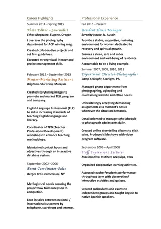 Career	
  Highlights	
  
Summer	
  2014	
  –	
  Spring	
  2015	
  	
  
Photo Editor – Journalist
Ethos	
  Magazine,	
  Eugene,	
  Oregon	
  
I	
  oversaw	
  the	
  photography	
  
department	
  for	
  ACP	
  winning	
  mag.	
  
Created	
  collaborative	
  projects	
  and	
  
set	
  firm	
  guidelines.	
  
Executed	
  strong	
  visual	
  literacy	
  and	
  
project	
  management	
  skills.	
  
	
  
February	
  2012	
  –	
  September	
  2013	
  
Mentor-Marketing Assistant
Brighton	
  Education,	
  Malaysia	
  	
  
	
  
Created	
  storytelling	
  images	
  to	
  
promote	
  and	
  market	
  TELL	
  program	
  
and	
  company.	
  
	
  
English	
  Language	
  Professional	
  (ELP)	
  
to	
  aid	
  in	
  increasing	
  standards	
  of	
  
teaching	
  English	
  language	
  and	
  
literacy.	
  
	
  
Coordinator	
  of	
  TPD	
  (Teacher	
  
Professional	
  Development)	
  
workshops	
  to	
  enhance	
  teaching	
  
methodology.	
  
	
  
Maintained	
  contact	
  hours	
  and	
  
objectives	
  through	
  an	
  interactive	
  
database	
  system.	
  	
  
	
  
September	
  2002	
  –2006	
  
Event Coordinator-Sales
Berger	
  Bros.	
  Camera	
  Inc.	
  NY	
  
	
  
Met	
  logistical	
  needs	
  ensuring	
  the	
  
project	
  flow	
  from	
  inception	
  to	
  
completion.	
  	
  
	
  
Lead	
  in	
  sales	
  between	
  national	
  /	
  
international	
  customers	
  by	
  
telephone,	
  storefront	
  and	
  Internet.	
  
	
  
Professional	
  Experience	
  
Fall	
  2015	
  –	
  Present	
  
Resident House Manager
Serenity	
  House,	
  N.	
  Austin	
  
Provide	
  a	
  stable,	
  supportive,	
  nurturing	
  
environment	
  for	
  women	
  dedicated	
  to	
  
recovery	
  and	
  spiritual	
  growth.	
  
Ensures	
  a	
  clean,	
  safe	
  and	
  sober	
  
environment	
  and	
  well-­‐being	
  of	
  residents.	
  	
  
Accountable	
  to	
  be	
  a	
  living	
  example.	
  
Summer	
  2007,	
  2008,	
  2010,	
  2011	
  
Department Director-Photographer	
  	
  	
  
Camp	
  Starlight,	
  Starlight,	
  PA	
  	
  
	
  
Managed	
  photo	
  department	
  from	
  
photographing,	
  uploading	
  and	
  
maintaining	
  website	
  and	
  office	
  needs.	
  
	
  
Unhesitatingly	
  accepting	
  demanding	
  
assignments	
  at	
  a	
  moment's	
  notice	
  
whenever	
  the	
  situation	
  demands.	
  
	
  
Detail	
  oriented	
  to	
  manage	
  tight	
  schedule	
  
to	
  photograph	
  adolescents	
  daily.	
  	
  	
  	
  
	
  
Created	
  online	
  storytelling	
  albums	
  to	
  elicit	
  
sales.	
  Produced	
  slideshows	
  with	
  video	
  
program	
  software.	
  
	
  
September	
  2006	
  –	
  April	
  2008	
  
Staff Supervisor | Lecturer
Maximo	
  Nivel	
  Institute	
  Arequipa,	
  Peru	
  
	
  
Organized	
  cooperative	
  learning	
  activities.	
  
	
  
Assessed	
  teacher/students	
  performance	
  
throughout	
  term	
  with	
  observation/	
  
interactive	
  activities	
  and	
  quizzes.	
  
	
  
Created	
  curriculums	
  and	
  exams	
  to	
  
independent	
  groups	
  and	
  taught	
  English	
  to	
  
native	
  Spanish	
  speakers.	
  
	
  
	
  
	
  
 