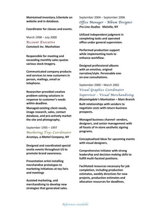 Maintained	
  inventory	
  /clientele	
  on	
  
website	
  and	
  in	
  database.	
  	
  
	
  
Coordinator	
  for	
  classes	
  and	
  events.	
  
	
  
March	
  1998	
  –	
  July	
  2000	
  
Account Executive	
  	
  	
  	
  	
  	
  	
  	
  	
  	
  	
  	
  	
  	
  
Comstock	
  Inc.	
  Manhattan	
  	
  	
  
	
  
Responsible	
  for	
  meeting	
  and	
  
exceeding	
  monthly	
  sales	
  quotas	
  
various	
  stock	
  Imagery.	
  
	
  
Communicated	
  company	
  products	
  
and	
  services	
  to	
  new	
  customers	
  in	
  
person,	
  mailings,	
  email	
  or	
  
telephone.	
  
	
  
Researcher-­‐provided	
  creative	
  
problem-­‐solving	
  solutions	
  in	
  
response	
  to	
  customer’s	
  needs	
  
within	
  deadline.	
  
Managed	
  existing	
  client	
  needs,	
  
image	
  research,	
  sales,	
  contact	
  
database,	
  and	
  pro-­‐actively	
  market	
  
the	
  site	
  and	
  photography.	
  
	
  
September	
  1995	
  –	
  1997	
  
Marketing Toys Coordinator	
  
Arcotoys,	
  a	
  Mattel	
  Company,	
  NY	
  	
  
	
  
Designed	
  and	
  coordinated	
  special	
  
onsite	
  events	
  throughout	
  US	
  to	
  
promote	
  brand	
  awareness.	
  	
  
	
  
Presentation	
  artist	
  installing	
  
merchandise	
  prototypes	
  to	
  
marketing	
  initiatives	
  at	
  toy	
  fairs	
  
and	
  meetings	
  
	
  
Assisted	
  marketing,	
  and	
  
merchandising	
  to	
  develop	
  new	
  
strategies	
  that	
  generated	
  sales.	
  
September	
  2004	
  –	
  September	
  2006	
  
Office Manager - Album Designer
Pro	
  Line	
  Studios	
  	
  	
  Melville,	
  NY	
  	
  
	
  
Utilized	
  independent	
  judgment	
  in	
  
completing	
  tasks	
  and	
  operated	
  
office	
  under	
  general	
  supervision.
	
  
Performed	
  production	
  support	
  
while	
  implementing	
  tools	
  to	
  
enhance	
  workflow.	
  	
  
	
  
Designed	
  professional	
  albums	
  
with	
  an	
  emotive,	
  original	
  
narrative/style.	
  Personable	
  one-­‐
on-­‐one	
  consultations.	
  
	
  
September	
  2000	
  –	
  March	
  2002	
  
Visual Graphics Coordinator
Supervisor - Visual Merchandising	
  	
  	
  	
  	
  	
  	
  	
  
Bloomingdale's	
  Manhattan	
  –	
  Main	
  Branch	
  
Built	
  relationships	
  with	
  vendors	
  to	
  
negotiate	
  costs	
  with	
  return	
  business
prospects.	
  	
  
	
  
Managed	
  business	
  channel-­‐	
  vendors,	
  
designers,	
  and	
  senior	
  management	
  with	
  
all	
  facets	
  of	
  in-­‐store	
  aesthetic	
  signing	
  
programs.	
  
	
  
Conceptualized	
  ideas	
  for	
  upcoming	
  events	
  
with	
  visual	
  designers.	
  
	
  
Comprehensive	
  initiator	
  with	
  strong	
  
leadership	
  and	
  decision-­‐making	
  skills	
  to	
  
fulfill	
  multi-­‐faceted	
  positions.	
  
	
  
Facilitated	
  resources	
  necessary	
  for	
  job	
  
completion,	
  including	
  production	
  
estimates,	
  weekly	
  directives	
  for	
  new	
  
projects,	
  production	
  estimates	
  and	
  
allocation	
  resources	
  for	
  deadlines.
References available.
 