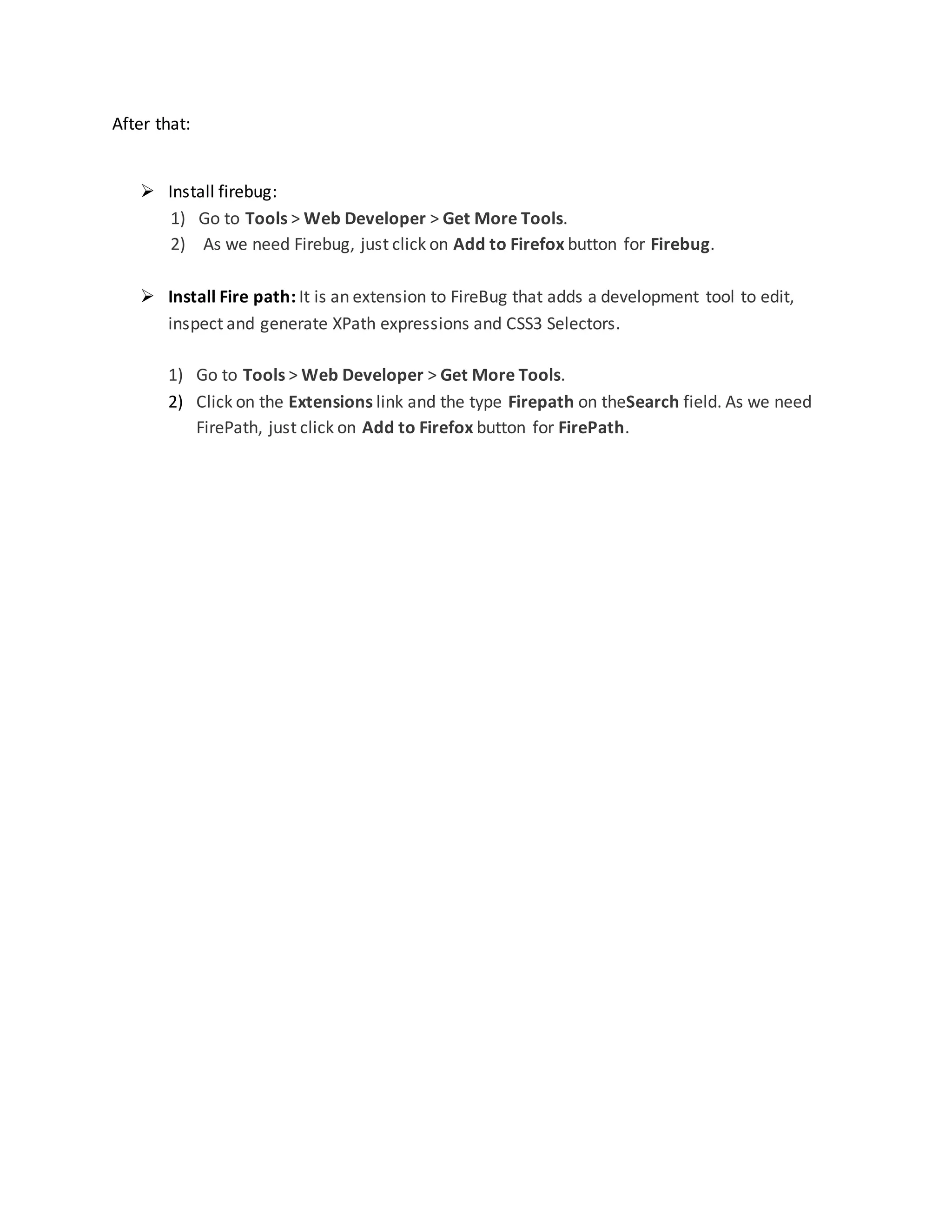 After that:
 Install firebug:
1) Go to Tools > Web Developer > Get More Tools.
2) As we need Firebug, just click on Add to Firefox button for Firebug.
 Install Fire path: It is an extension to FireBug that adds a development tool to edit,
inspect and generate XPath expressions and CSS3 Selectors.
1) Go to Tools > Web Developer > Get More Tools.
2) Click on the Extensions link and the type Firepath on theSearch field. As we need
FirePath, just click on Add to Firefox button for FirePath.
 