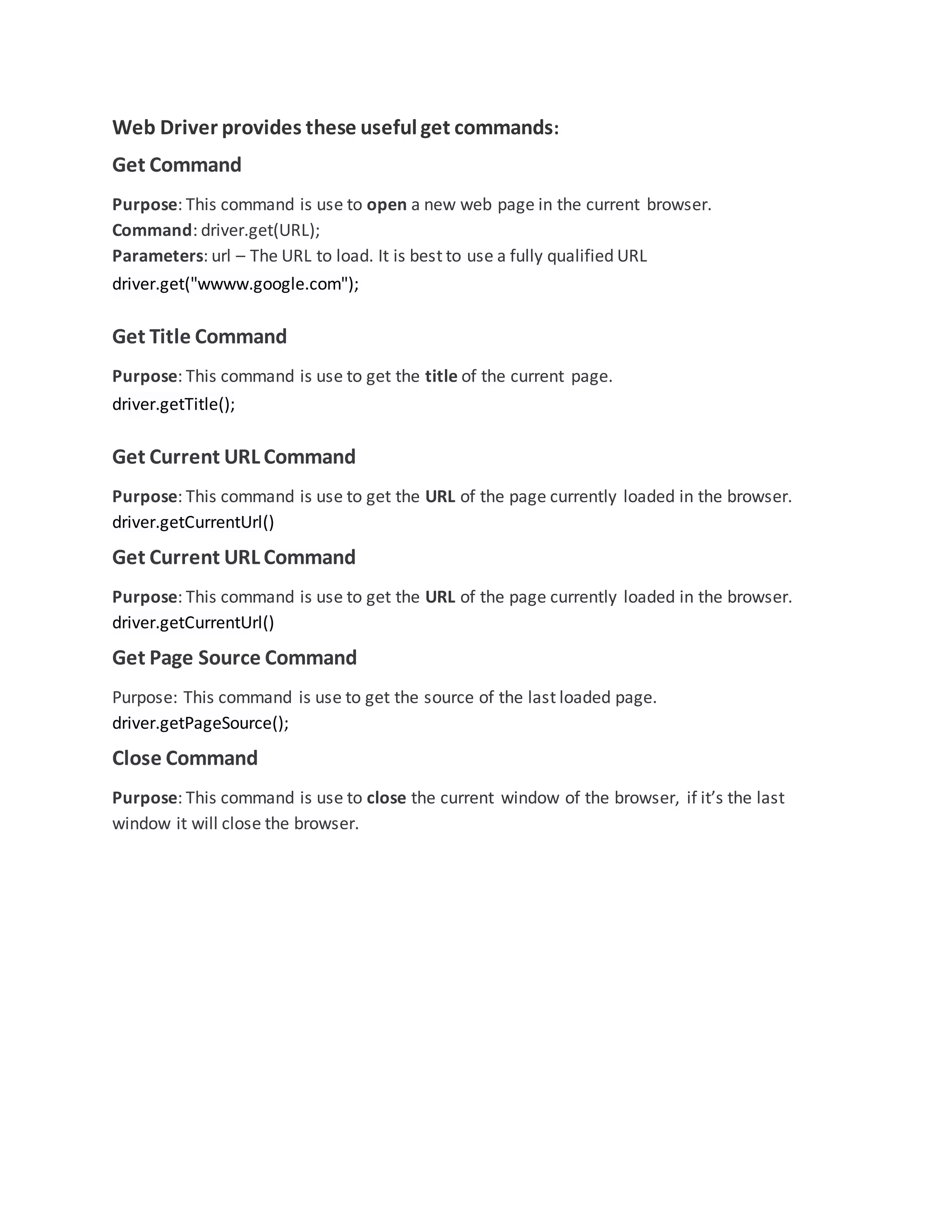 Web Driver provides these useful get commands:
Get Command
Purpose: This command is use to open a new web page in the current browser.
Command: driver.get(URL);
Parameters: url – The URL to load. It is best to use a fully qualified URL
driver.get("wwww.google.com");
Get Title Command
Purpose: This command is use to get the title of the current page.
driver.getTitle();
Get Current URL Command
Purpose: This command is use to get the URL of the page currently loaded in the browser.
driver.getCurrentUrl()
Get Current URL Command
Purpose: This command is use to get the URL of the page currently loaded in the browser.
driver.getCurrentUrl()
Get Page Source Command
Purpose: This command is use to get the source of the last loaded page.
driver.getPageSource();
Close Command
Purpose: This command is use to close the current window of the browser, if it’s the last
window it will close the browser.
 