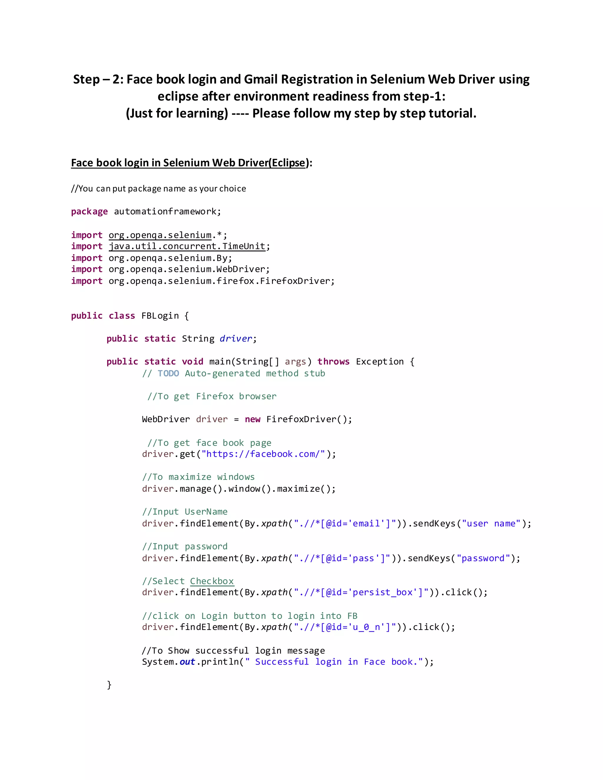 Step – 2: Face book login and Gmail Registration in Selenium Web Driver using
eclipse after environment readiness from step-1:
(Just for learning) ---- Please follow my step by step tutorial.
Face book login in Selenium Web Driver(Eclipse):
//You can put package name as your choice
package automationframework;
import org.openqa.selenium.*;
import java.util.concurrent.TimeUnit;
import org.openqa.selenium.By;
import org.openqa.selenium.WebDriver;
import org.openqa.selenium.firefox.FirefoxDriver;
public class FBLogin {
public static String driver;
public static void main(String[] args) throws Exception {
// TODO Auto-generated method stub
//To get Firefox browser
WebDriver driver = new FirefoxDriver();
//To get face book page
driver.get("https://facebook.com/");
//To maximize windows
driver.manage().window().maximize();
//Input UserName
driver.findElement(By.xpath(".//*[@id='email']")).sendKeys("user name");
//Input password
driver.findElement(By.xpath(".//*[@id='pass']")).sendKeys("password");
//Select Checkbox
driver.findElement(By.xpath(".//*[@id='persist_box']")).click();
//click on Login button to login into FB
driver.findElement(By.xpath(".//*[@id='u_0_n']")).click();
//To Show successful login message
System.out.println(" Successful login in Face book.");
}
 
