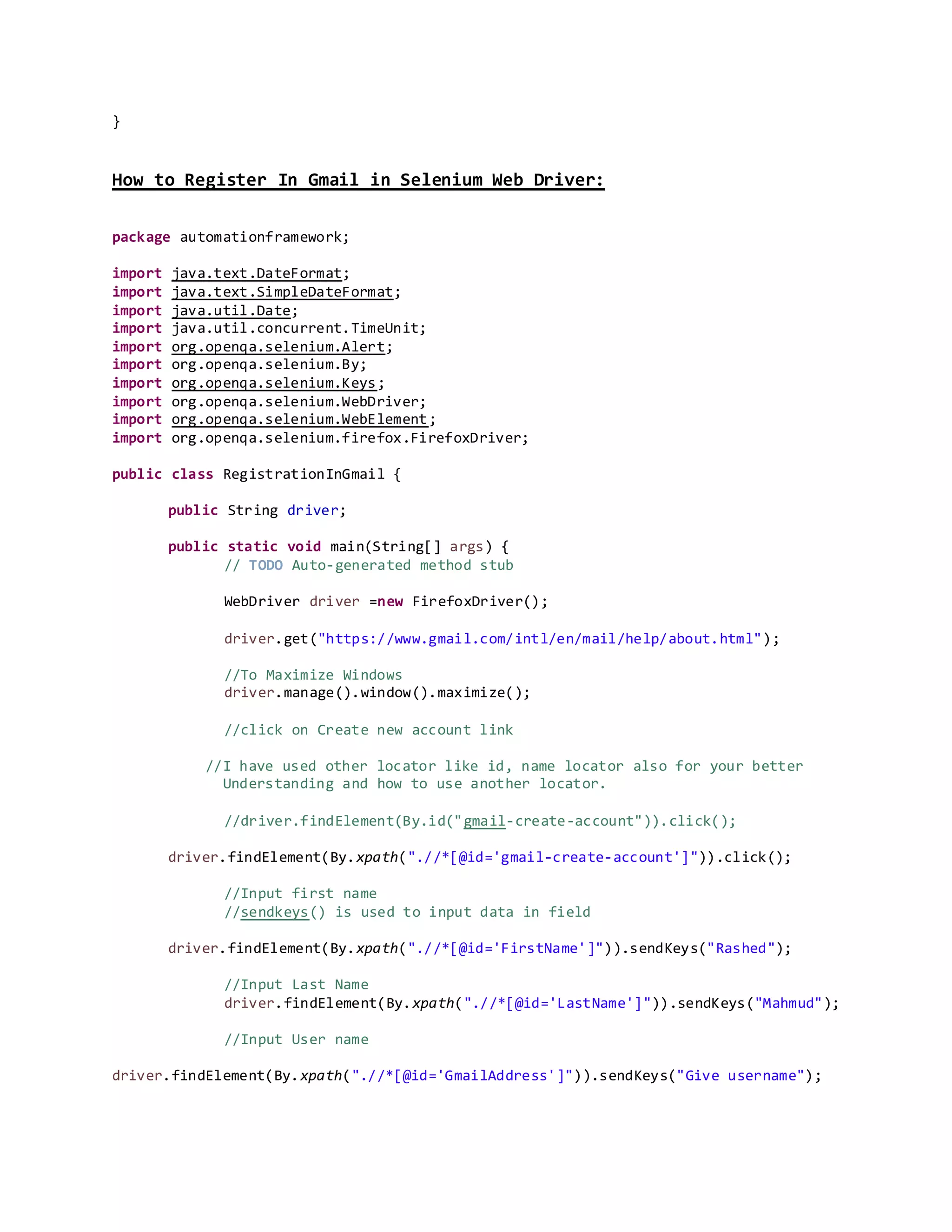 }
How to Register In Gmail in Selenium Web Driver:
package automationframework;
import java.text.DateFormat;
import java.text.SimpleDateFormat;
import java.util.Date;
import java.util.concurrent.TimeUnit;
import org.openqa.selenium.Alert;
import org.openqa.selenium.By;
import org.openqa.selenium.Keys;
import org.openqa.selenium.WebDriver;
import org.openqa.selenium.WebElement;
import org.openqa.selenium.firefox.FirefoxDriver;
public class RegistrationInGmail {
public String driver;
public static void main(String[] args) {
// TODO Auto-generated method stub
WebDriver driver =new FirefoxDriver();
driver.get("https://www.gmail.com/intl/en/mail/help/about.html");
//To Maximize Windows
driver.manage().window().maximize();
//click on Create new account link
//I have used other locator like id, name locator also for your better
Understanding and how to use another locator.
//driver.findElement(By.id("gmail-create-account")).click();
driver.findElement(By.xpath(".//*[@id='gmail-create-account']")).click();
//Input first name
//sendkeys() is used to input data in field
driver.findElement(By.xpath(".//*[@id='FirstName']")).sendKeys("Rashed");
//Input Last Name
driver.findElement(By.xpath(".//*[@id='LastName']")).sendKeys("Mahmud");
//Input User name
driver.findElement(By.xpath(".//*[@id='GmailAddress']")).sendKeys("Give username");
 