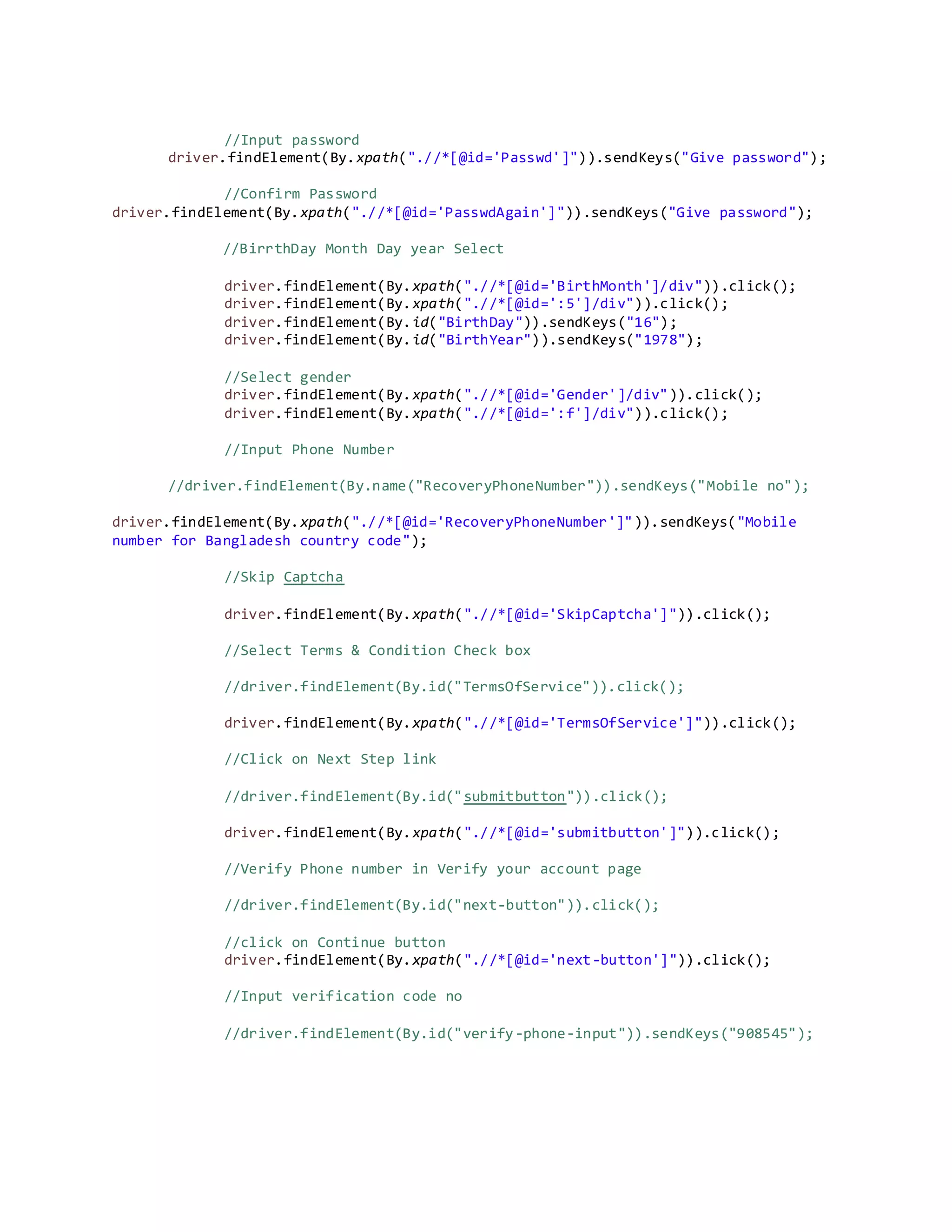 //Input password
driver.findElement(By.xpath(".//*[@id='Passwd']")).sendKeys("Give password");
//Confirm Password
driver.findElement(By.xpath(".//*[@id='PasswdAgain']")).sendKeys("Give password");
//BirrthDay Month Day year Select
driver.findElement(By.xpath(".//*[@id='BirthMonth']/div")).click();
driver.findElement(By.xpath(".//*[@id=':5']/div")).click();
driver.findElement(By.id("BirthDay")).sendKeys("16");
driver.findElement(By.id("BirthYear")).sendKeys("1978");
//Select gender
driver.findElement(By.xpath(".//*[@id='Gender']/div")).click();
driver.findElement(By.xpath(".//*[@id=':f']/div")).click();
//Input Phone Number
//driver.findElement(By.name("RecoveryPhoneNumber")).sendKeys("Mobile no");
driver.findElement(By.xpath(".//*[@id='RecoveryPhoneNumber']")).sendKeys("Mobile
number for Bangladesh country code");
//Skip Captcha
driver.findElement(By.xpath(".//*[@id='SkipCaptcha']")).click();
//Select Terms & Condition Check box
//driver.findElement(By.id("TermsOfService")).click();
driver.findElement(By.xpath(".//*[@id='TermsOfService']")).click();
//Click on Next Step link
//driver.findElement(By.id("submitbutton")).click();
driver.findElement(By.xpath(".//*[@id='submitbutton']")).click();
//Verify Phone number in Verify your account page
//driver.findElement(By.id("next-button")).click();
//click on Continue button
driver.findElement(By.xpath(".//*[@id='next-button']")).click();
//Input verification code no
//driver.findElement(By.id("verify-phone-input")).sendKeys("908545");
 