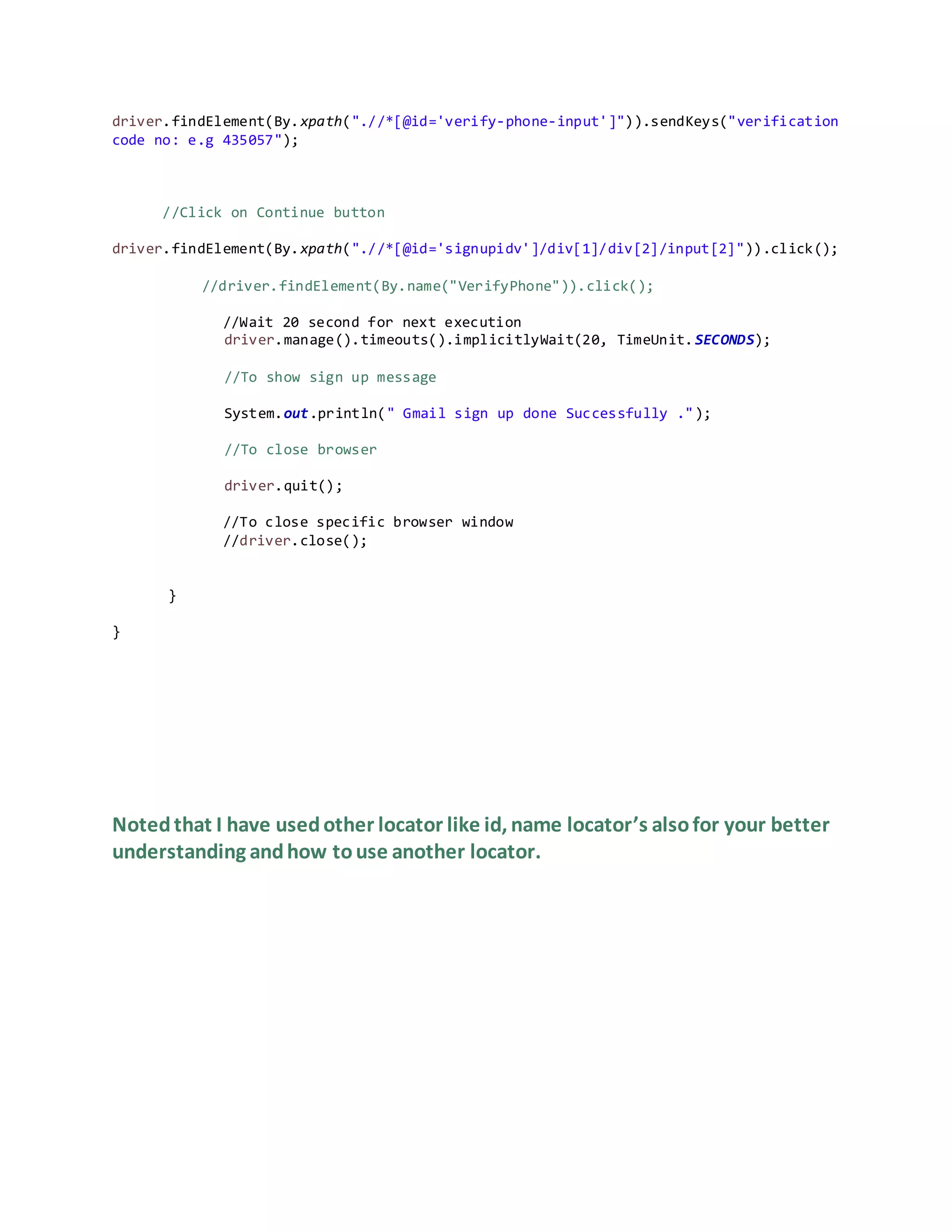 driver.findElement(By.xpath(".//*[@id='verify-phone-input']")).sendKeys("verification
code no: e.g 435057");
//Click on Continue button
driver.findElement(By.xpath(".//*[@id='signupidv']/div[1]/div[2]/input[2]")).click();
//driver.findElement(By.name("VerifyPhone")).click();
//Wait 20 second for next execution
driver.manage().timeouts().implicitlyWait(20, TimeUnit.SECONDS);
//To show sign up message
System.out.println(" Gmail sign up done Successfully .");
//To close browser
driver.quit();
//To close specific browser window
//driver.close();
}
}
Notedthat I have usedother locator like id, name locator’s alsofor your better
understanding andhow touse another locator.
 