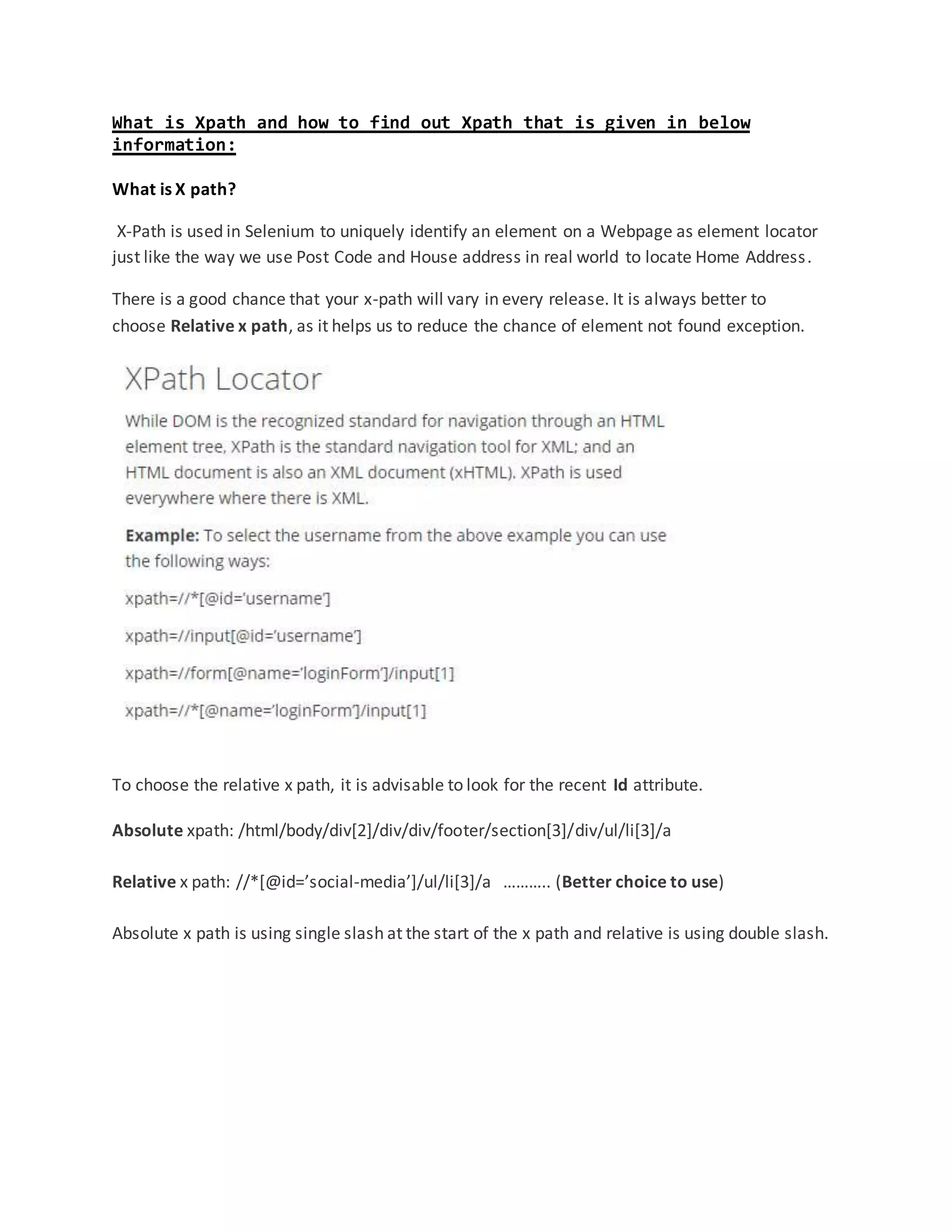 What is Xpath and how to find out Xpath that is given in below
information:
What is X path?
X-Path is used in Selenium to uniquely identify an element on a Webpage as element locator
just like the way we use Post Code and House address in real world to locate Home Address.
There is a good chance that your x-path will vary in every release. It is always better to
choose Relative x path, as it helps us to reduce the chance of element not found exception.
To choose the relative x path, it is advisable to look for the recent Id attribute.
Absolute xpath: /html/body/div[2]/div/div/footer/section[3]/div/ul/li[3]/a
Relative x path: //*[@id=’social-media’]/ul/li[3]/a ……….. (Better choice to use)
Absolute x path is using single slash at the start of the x path and relative is using double slash.
 