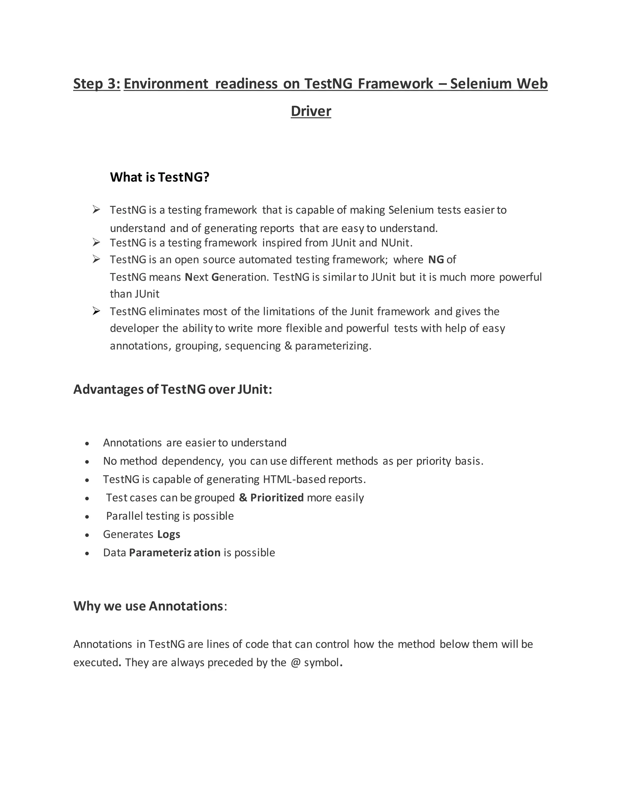 Step 3: Environment readiness on TestNG Framework – Selenium Web
Driver
What is TestNG?
 TestNG is a testing framework that is capable of making Selenium tests easier to
understand and of generating reports that are easy to understand.
 TestNG is a testing framework inspired from JUnit and NUnit.
 TestNG is an open source automated testing framework; where NG of
TestNG means Next Generation. TestNG is similar to JUnit but it is much more powerful
than JUnit
 TestNG eliminates most of the limitations of the Junit framework and gives the
developer the ability to write more flexible and powerful tests with help of easy
annotations, grouping, sequencing & parameterizing.
Advantages of TestNG over JUnit:
 Annotations are easier to understand
 No method dependency, you can use different methods as per priority basis.
 TestNG is capable of generating HTML-based reports.
 Test cases can be grouped & Prioritized more easily
 Parallel testing is possible
 Generates Logs
 Data Parameteriz ation is possible
Why we use Annotations:
Annotations in TestNG are lines of code that can control how the method below them will be
executed. They are always preceded by the @ symbol.
 