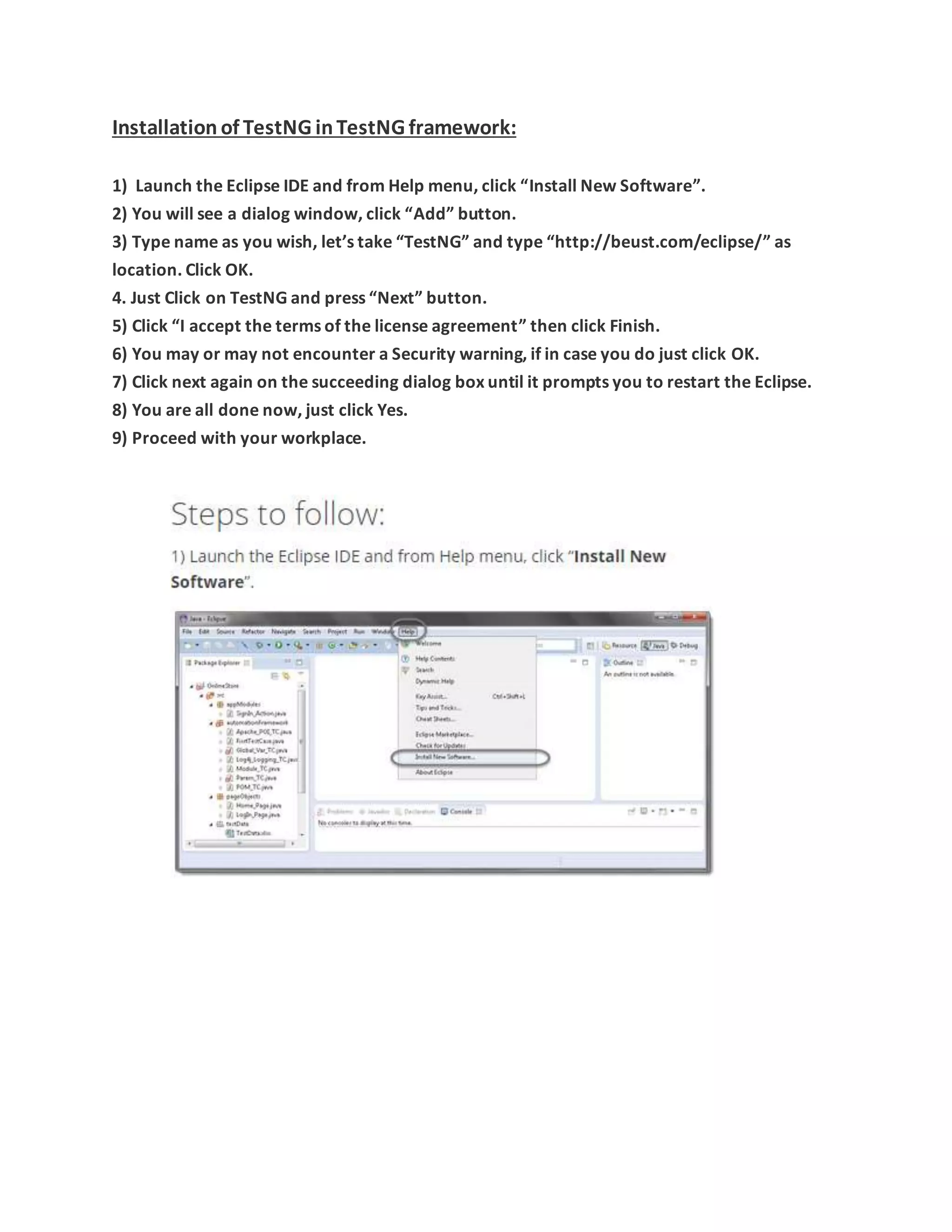 Installation of TestNG inTestNG framework:
1) Launch the Eclipse IDE and from Help menu, click “Install New Software”.
2) You will see a dialog window, click “Add” button.
3) Type name as you wish, let’s take “TestNG” and type “http://beust.com/eclipse/” as
location. Click OK.
4. Just Click on TestNG and press “Next” button.
5) Click “I accept the terms of the license agreement” then click Finish.
6) You may or may not encounter a Security warning, if in case you do just click OK.
7) Click next again on the succeeding dialog box until it prompts you to restart the Eclipse.
8) You are all done now, just click Yes.
9) Proceed with your workplace.
 