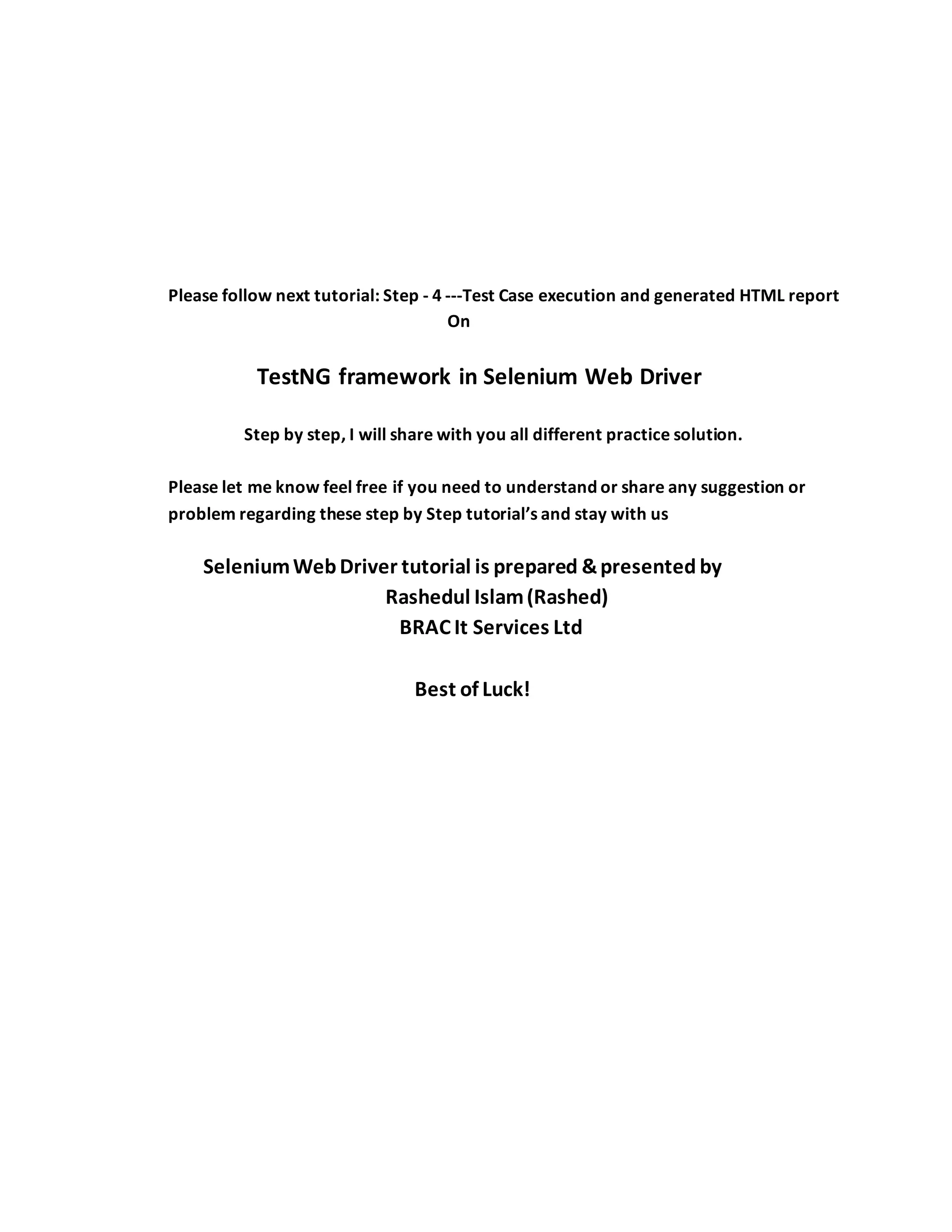 Please follow next tutorial: Step - 4 ---Test Case execution and generated HTML report
On
TestNG framework in Selenium Web Driver
Step by step, I will share with you all different practice solution.
Please let me know feel free if you need to understand or share any suggestion or
problem regarding these step by Step tutorial’s and stay with us
SeleniumWebDriver tutorial is prepared &presented by
Rashedul Islam(Rashed)
BRAC It Services Ltd
Best of Luck!
 