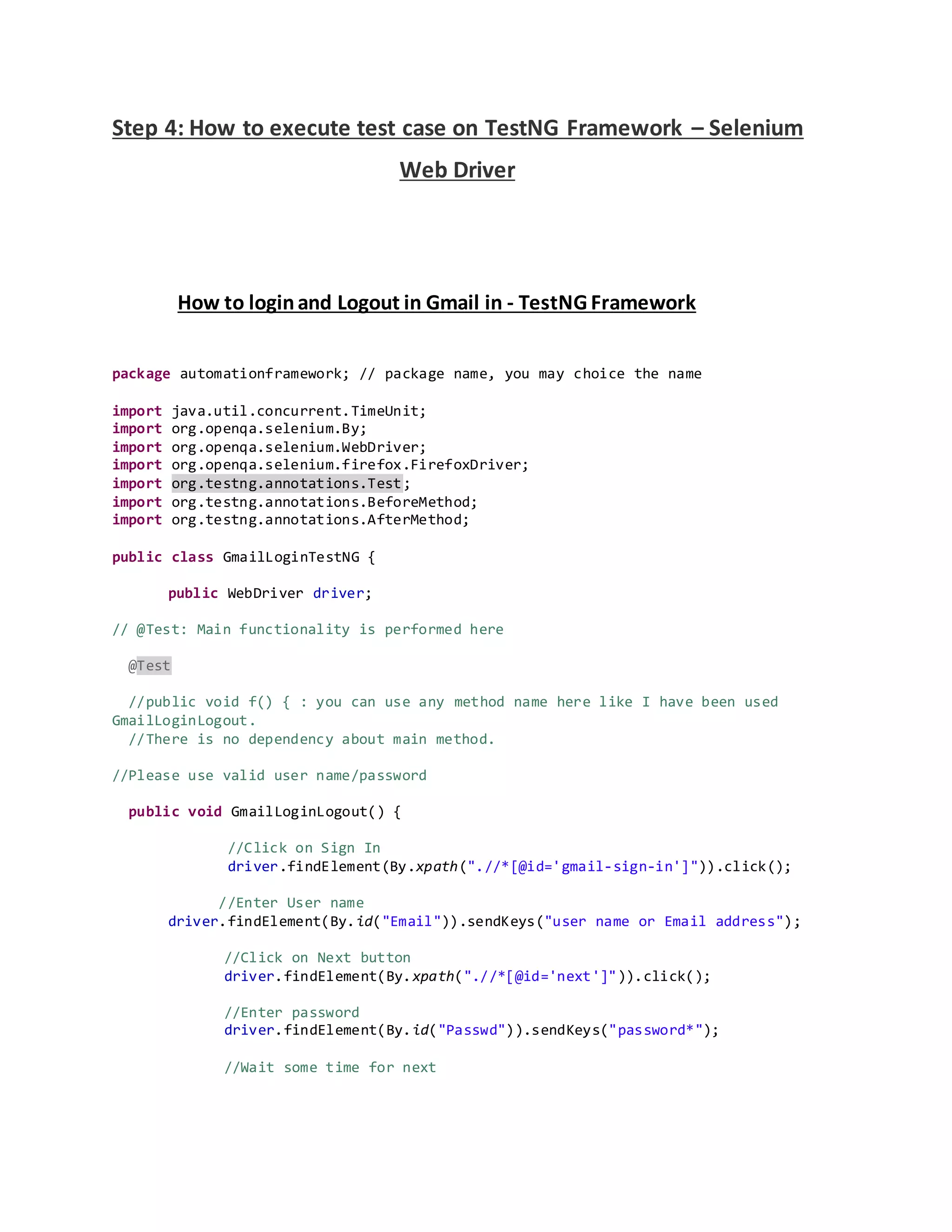 Step 4: How to execute test case on TestNG Framework – Selenium
Web Driver
How to loginand Logout in Gmail in - TestNG Framework
package automationframework; // package name, you may choice the name
import java.util.concurrent.TimeUnit;
import org.openqa.selenium.By;
import org.openqa.selenium.WebDriver;
import org.openqa.selenium.firefox.FirefoxDriver;
import org.testng.annotations.Test;
import org.testng.annotations.BeforeMethod;
import org.testng.annotations.AfterMethod;
public class GmailLoginTestNG {
public WebDriver driver;
// @Test: Main functionality is performed here
@Test
//public void f() { : you can use any method name here like I have been used
GmailLoginLogout.
//There is no dependency about main method.
//Please use valid user name/password
public void GmailLoginLogout() {
//Click on Sign In
driver.findElement(By.xpath(".//*[@id='gmail-sign-in']")).click();
//Enter User name
driver.findElement(By.id("Email")).sendKeys("user name or Email address");
//Click on Next button
driver.findElement(By.xpath(".//*[@id='next']")).click();
//Enter password
driver.findElement(By.id("Passwd")).sendKeys("password*");
//Wait some time for next
 