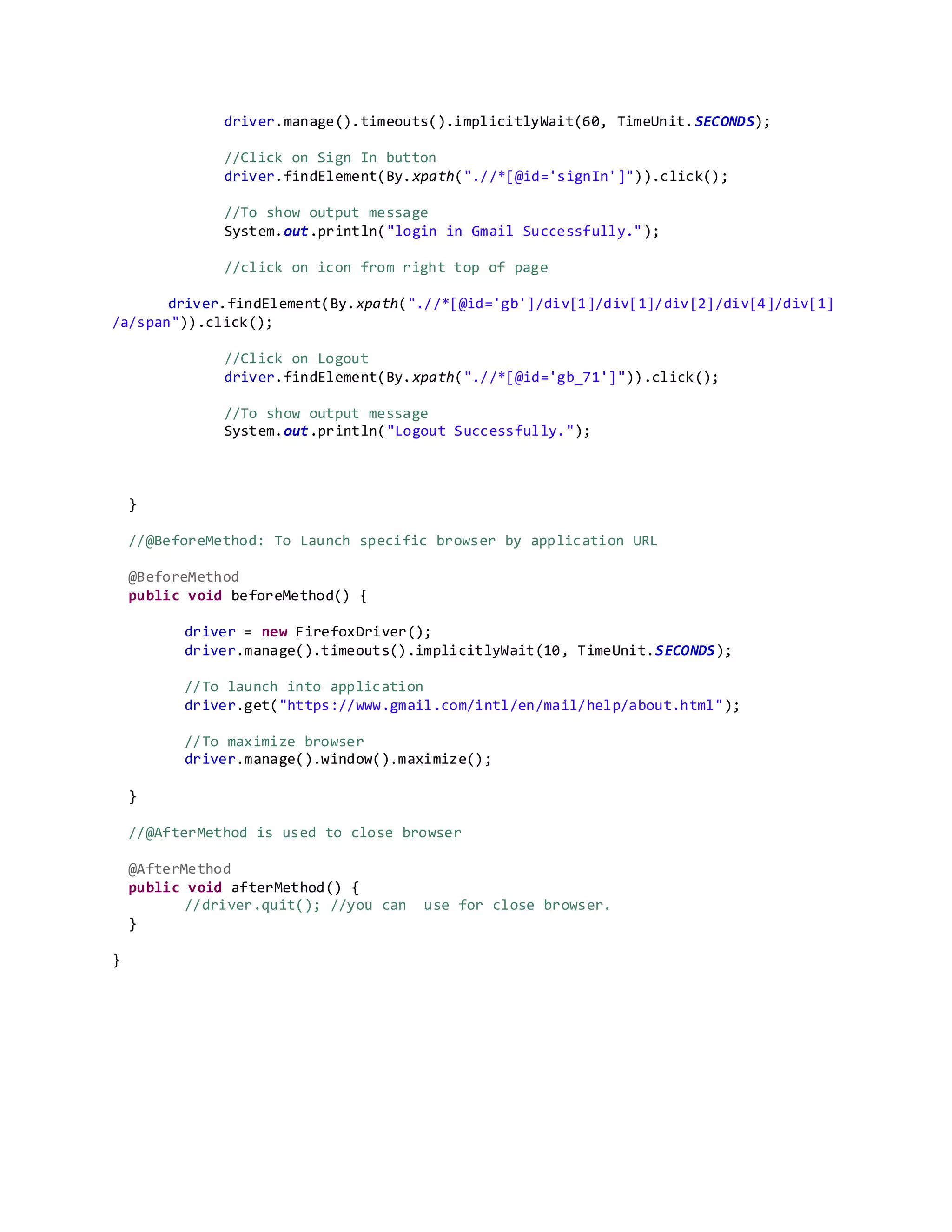 driver.manage().timeouts().implicitlyWait(60, TimeUnit.SECONDS);
//Click on Sign In button
driver.findElement(By.xpath(".//*[@id='signIn']")).click();
//To show output message
System.out.println("login in Gmail Successfully.");
//click on icon from right top of page
driver.findElement(By.xpath(".//*[@id='gb']/div[1]/div[1]/div[2]/div[4]/div[1]
/a/span")).click();
//Click on Logout
driver.findElement(By.xpath(".//*[@id='gb_71']")).click();
//To show output message
System.out.println("Logout Successfully.");
}
//@BeforeMethod: To Launch specific browser by application URL
@BeforeMethod
public void beforeMethod() {
driver = new FirefoxDriver();
driver.manage().timeouts().implicitlyWait(10, TimeUnit.SECONDS);
//To launch into application
driver.get("https://www.gmail.com/intl/en/mail/help/about.html");
//To maximize browser
driver.manage().window().maximize();
}
//@AfterMethod is used to close browser
@AfterMethod
public void afterMethod() {
//driver.quit(); //you can use for close browser.
}
}
 