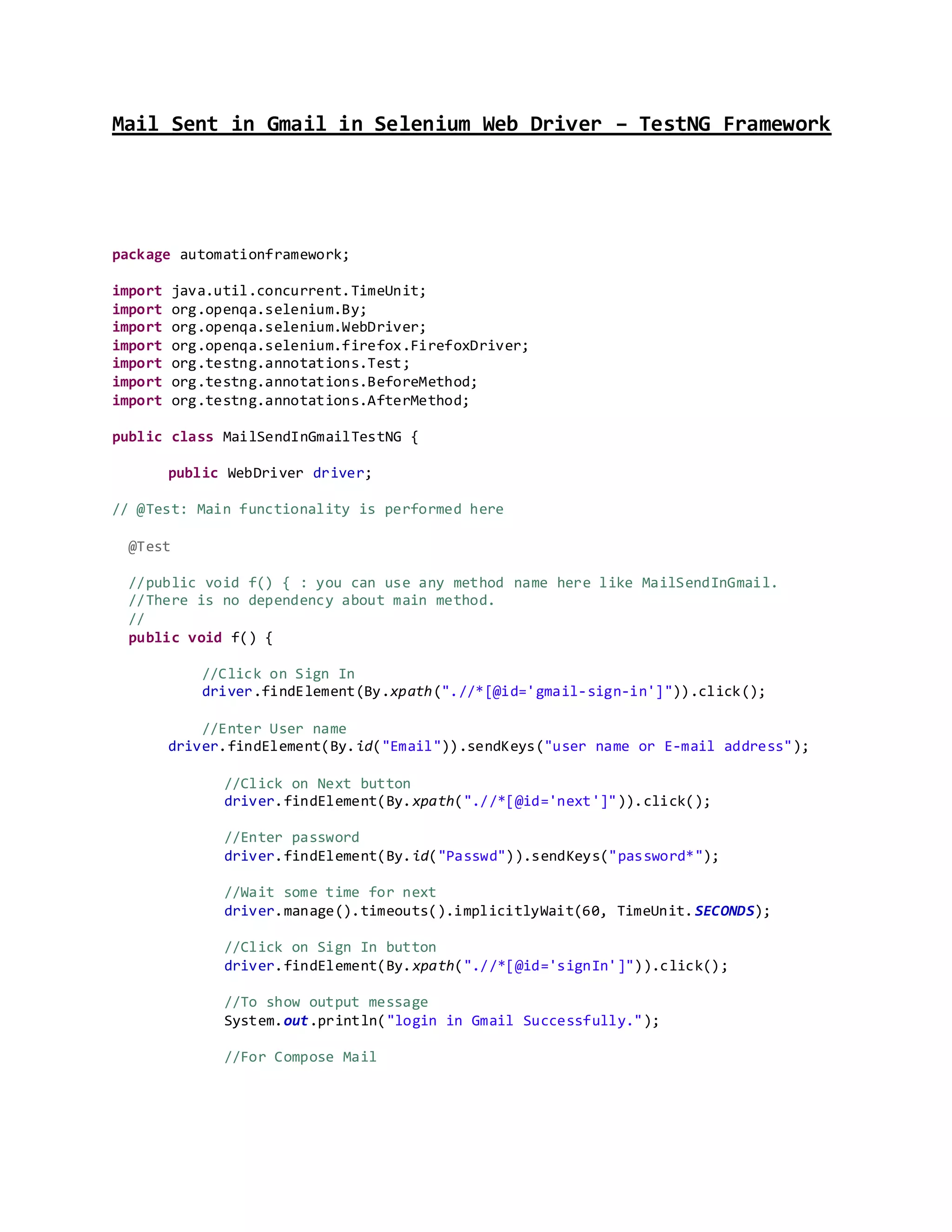 Mail Sent in Gmail in Selenium Web Driver – TestNG Framework
package automationframework;
import java.util.concurrent.TimeUnit;
import org.openqa.selenium.By;
import org.openqa.selenium.WebDriver;
import org.openqa.selenium.firefox.FirefoxDriver;
import org.testng.annotations.Test;
import org.testng.annotations.BeforeMethod;
import org.testng.annotations.AfterMethod;
public class MailSendInGmailTestNG {
public WebDriver driver;
// @Test: Main functionality is performed here
@Test
//public void f() { : you can use any method name here like MailSendInGmail.
//There is no dependency about main method.
//
public void f() {
//Click on Sign In
driver.findElement(By.xpath(".//*[@id='gmail-sign-in']")).click();
//Enter User name
driver.findElement(By.id("Email")).sendKeys("user name or E-mail address");
//Click on Next button
driver.findElement(By.xpath(".//*[@id='next']")).click();
//Enter password
driver.findElement(By.id("Passwd")).sendKeys("password*");
//Wait some time for next
driver.manage().timeouts().implicitlyWait(60, TimeUnit.SECONDS);
//Click on Sign In button
driver.findElement(By.xpath(".//*[@id='signIn']")).click();
//To show output message
System.out.println("login in Gmail Successfully.");
//For Compose Mail
 
