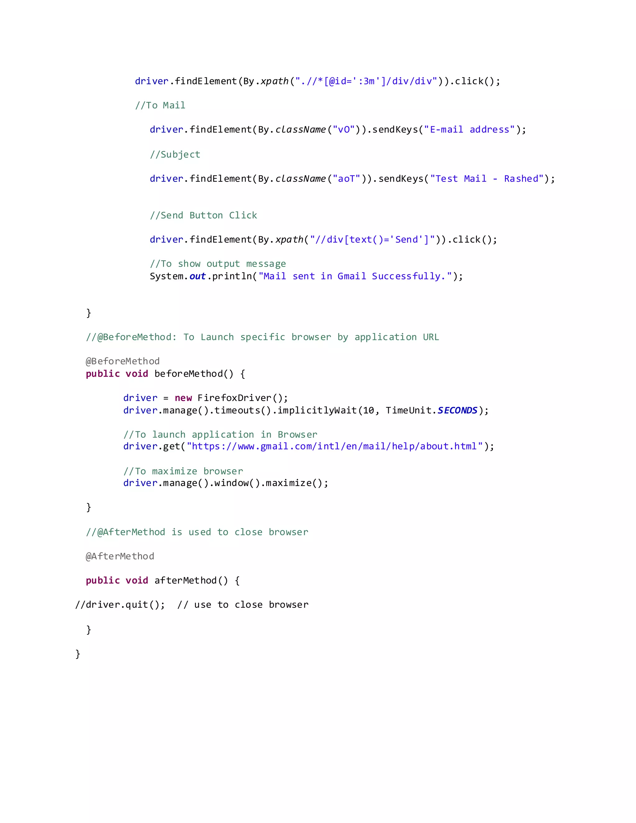 driver.findElement(By.xpath(".//*[@id=':3m']/div/div")).click();
//To Mail
driver.findElement(By.className("vO")).sendKeys("E-mail address");
//Subject
driver.findElement(By.className("aoT")).sendKeys("Test Mail - Rashed");
//Send Button Click
driver.findElement(By.xpath("//div[text()='Send']")).click();
//To show output message
System.out.println("Mail sent in Gmail Successfully.");
}
//@BeforeMethod: To Launch specific browser by application URL
@BeforeMethod
public void beforeMethod() {
driver = new FirefoxDriver();
driver.manage().timeouts().implicitlyWait(10, TimeUnit.SECONDS);
//To launch application in Browser
driver.get("https://www.gmail.com/intl/en/mail/help/about.html");
//To maximize browser
driver.manage().window().maximize();
}
//@AfterMethod is used to close browser
@AfterMethod
public void afterMethod() {
//driver.quit(); // use to close browser
}
}
 