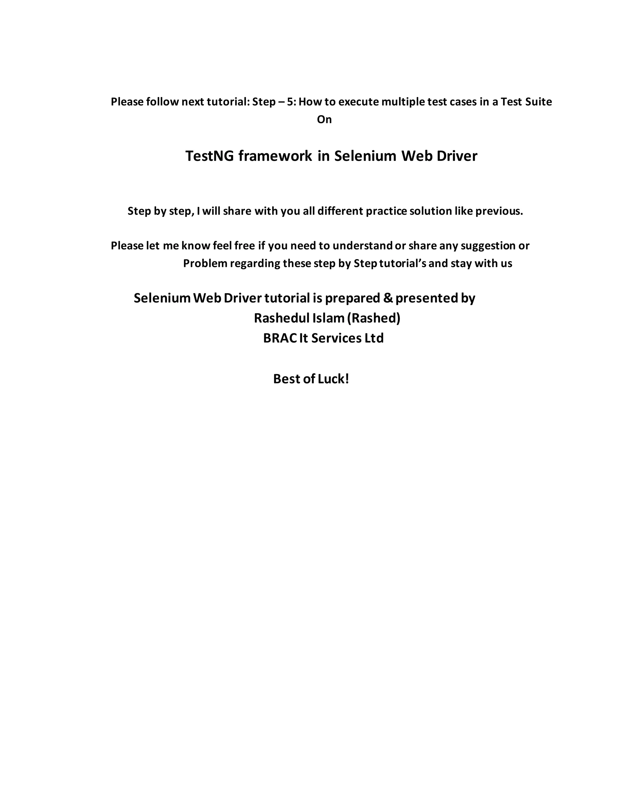Please follow next tutorial: Step – 5: How to execute multiple test cases in a Test Suite
On
TestNG framework in Selenium Web Driver
Step by step, I will share with you all different practice solution like previous.
Please let me know feel free if you need to understand or share any suggestion or
Problem regarding these step by Step tutorial’s and stay with us
SeleniumWebDriver tutorial is prepared &presented by
Rashedul Islam(Rashed)
BRAC It Services Ltd
Best of Luck!
 
