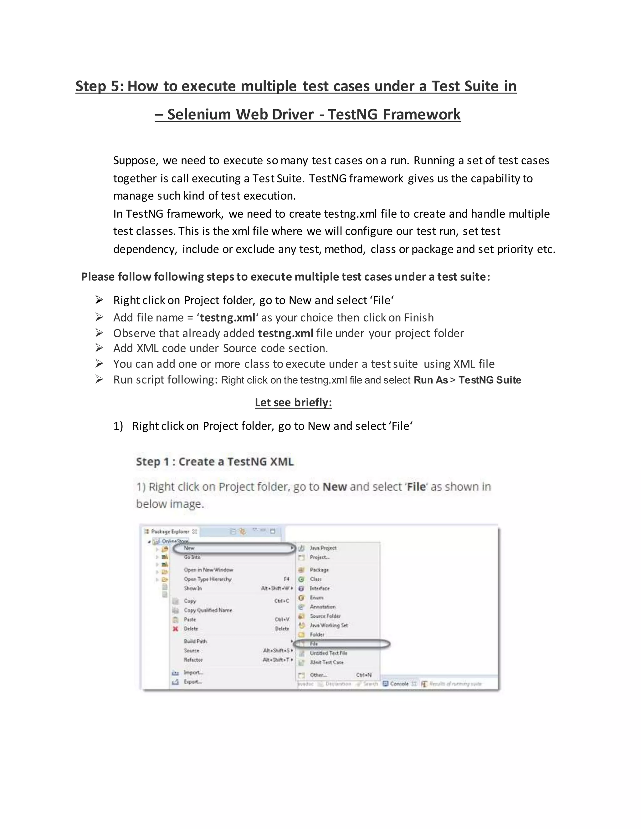 Step 5: How to execute multiple test cases under a Test Suite in
– Selenium Web Driver - TestNG Framework
Suppose, we need to execute so many test cases on a run. Running a set of test cases
together is call executing a Test Suite. TestNG framework gives us the capability to
manage such kind of test execution.
In TestNG framework, we need to create testng.xml file to create and handle multiple
test classes. This is the xml file where we will configure our test run, set test
dependency, include or exclude any test, method, class or package and set priority etc.
Please follow following steps to execute multiple test cases under a test suite:
 Right click on Project folder, go to New and select ‘File‘
 Add file name = ‘testng.xml‘ as your choice then click on Finish
 Observe that already added testng.xml file under your project folder
 Add XML code under Source code section.
 You can add one or more class to execute under a test suite using XML file
 Run script following: Right click on the testng.xml file and select Run As> TestNG Suite
Let see briefly:
1) Right click on Project folder, go to New and select ‘File‘
 