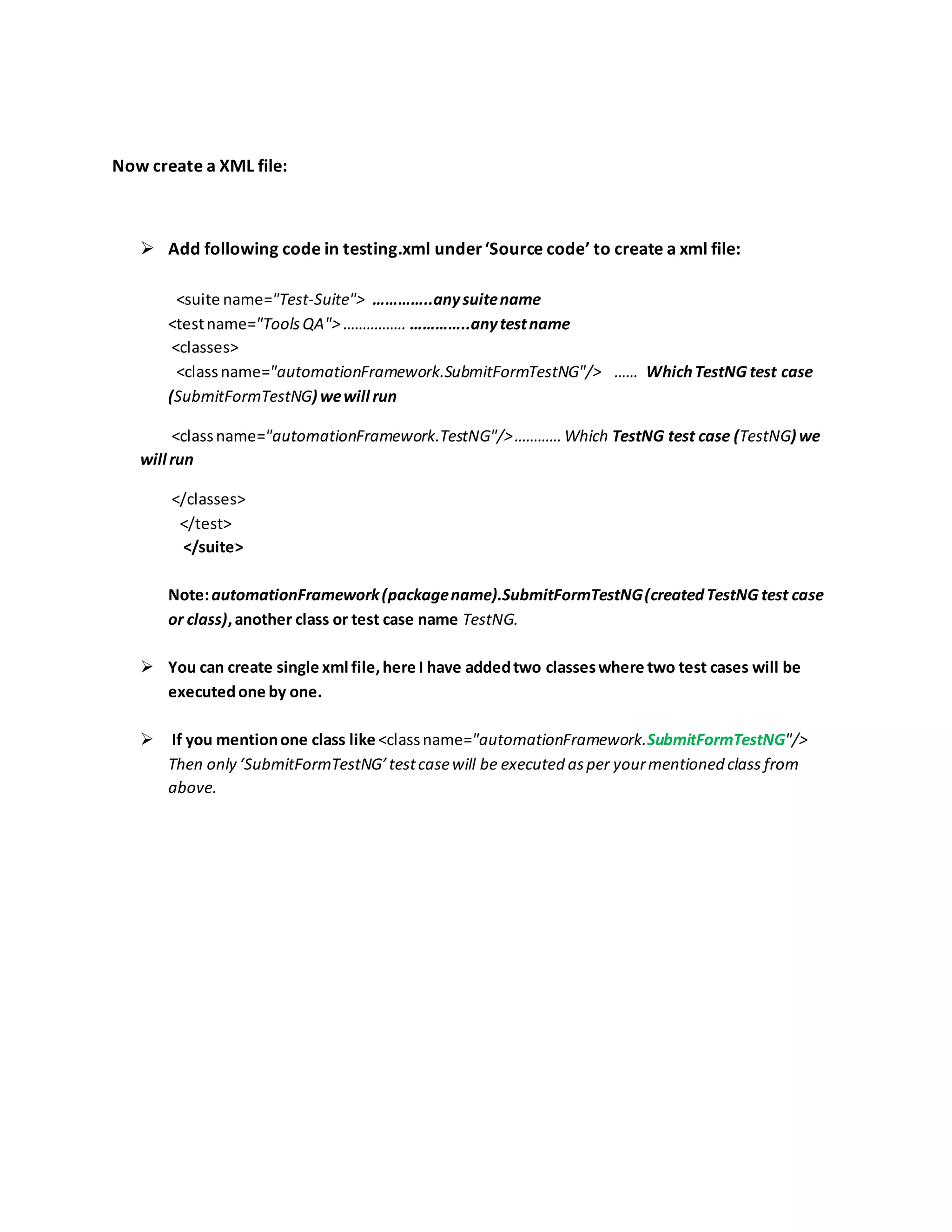 Now create a XML file:
 Add following code in testing.xml under‘Source code’ to create a xml file:
<suite name="Test-Suite"> …………..anysuitename
<testname="ToolsQA"> ……………. …………..anytestname
<classes>
<classname="automationFramework.SubmitFormTestNG"/> …… WhichTestNG test case
(SubmitFormTestNG) wewill run
<classname="automationFramework.TestNG"/>…………Which TestNG test case (TestNG) we
will run
</classes>
</test>
</suite>
Note:automationFramework(packagename).SubmitFormTestNG(createdTestNG test case
or class),another class or test case name TestNG.
 You can create single xml file,here I have addedtwo classeswhere two test cases will be
executedone by one.
 If you mentionone class like <classname="automationFramework.SubmitFormTestNG"/>
Then only ‘SubmitFormTestNG’testcasewill be executed asper yourmentioned class from
above.
 