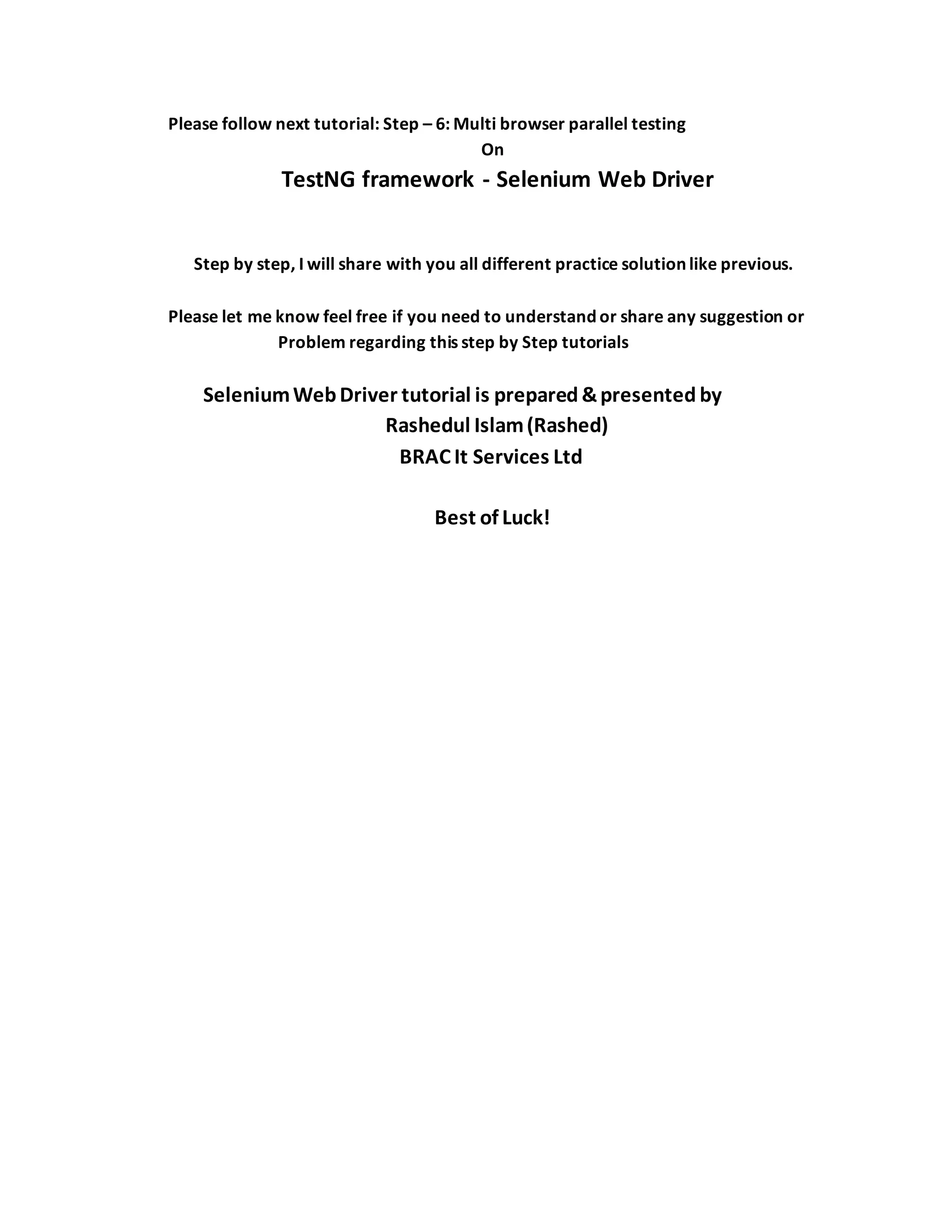 Please follow next tutorial: Step – 6: Multi browser parallel testing
On
TestNG framework - Selenium Web Driver
Step by step, I will share with you all different practice solution like previous.
Please let me know feel free if you need to understand or share any suggestion or
Problem regarding this step by Step tutorials
SeleniumWebDriver tutorial is prepared &presented by
Rashedul Islam(Rashed)
BRAC It Services Ltd
Best of Luck!
 