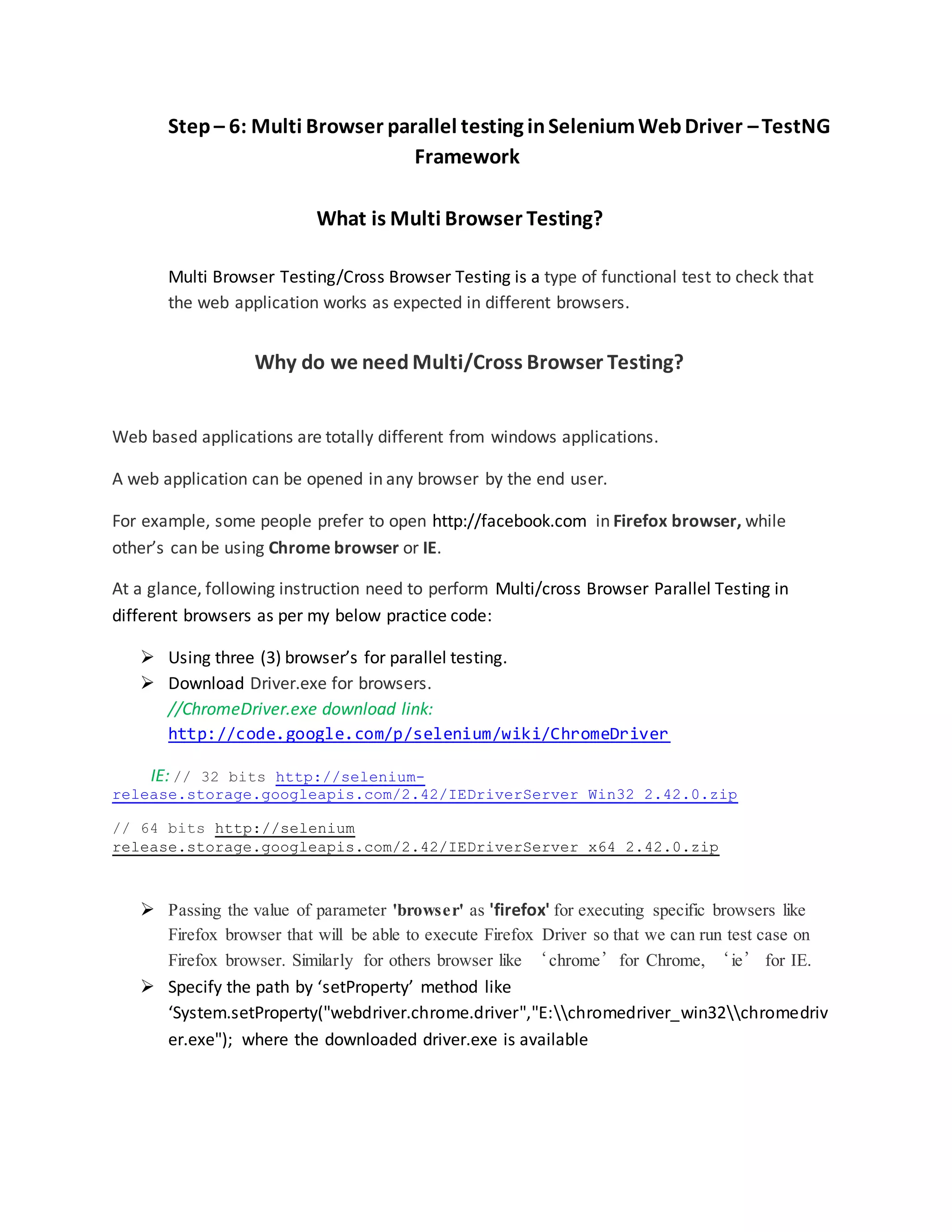Step – 6: Multi Browser parallel testing inSeleniumWebDriver –TestNG
Framework
What is Multi Browser Testing?
Multi Browser Testing/Cross Browser Testing is a type of functional test to check that
the web application works as expected in different browsers.
Why do we need Multi/Cross Browser Testing?
Web based applications are totally different from windows applications.
A web application can be opened in any browser by the end user.
For example, some people prefer to open http://facebook.com in Firefox browser, while
other’s can be using Chrome browser or IE.
At a glance, following instruction need to perform Multi/cross Browser Parallel Testing in
different browsers as per my below practice code:
 Using three (3) browser’s for parallel testing.
 Download Driver.exe for browsers.
//ChromeDriver.exe download link:
http://code.google.com/p/selenium/wiki/ChromeDriver
IE: // 32 bits http://selenium-
release.storage.googleapis.com/2.42/IEDriverServer_Win32_2.42.0.zip
// 64 bits http://selenium
release.storage.googleapis.com/2.42/IEDriverServer_x64_2.42.0.zip
 Passing the value of parameter 'browser' as 'firefox' for executing specific browsers like
Firefox browser that will be able to execute Firefox Driver so that we can run test case on
Firefox browser. Similarly for others browser like ‘chrome’for Chrome, ‘ie’ for IE.
 Specify the path by ‘setProperty’ method like
‘System.setProperty("webdriver.chrome.driver","E:chromedriver_win32chromedriv
er.exe"); where the downloaded driver.exe is available
 