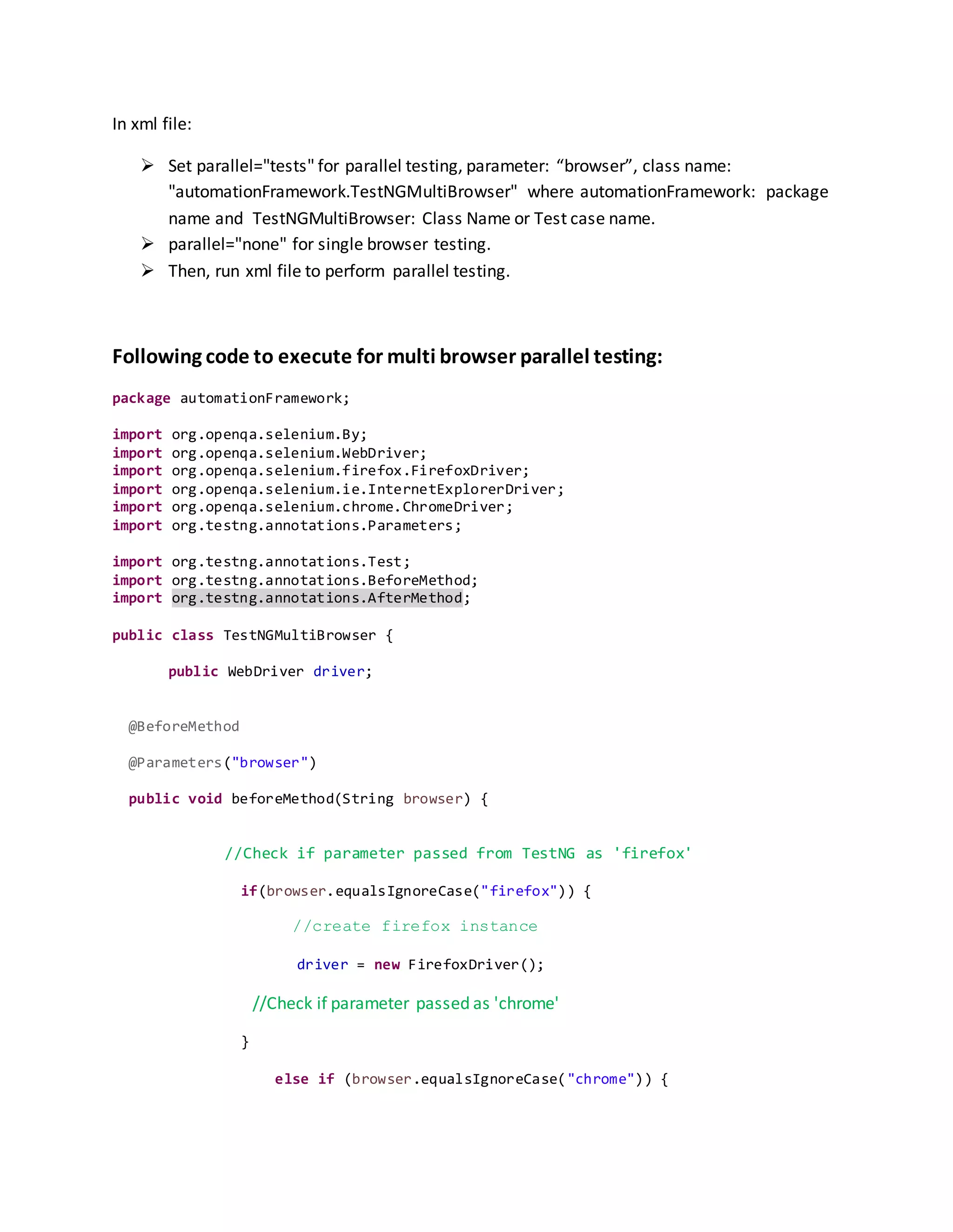 In xml file:
 Set parallel="tests" for parallel testing, parameter: “browser”, class name:
"automationFramework.TestNGMultiBrowser" where automationFramework: package
name and TestNGMultiBrowser: Class Name or Test case name.
 parallel="none" for single browser testing.
 Then, run xml file to perform parallel testing.
Following code to execute for multi browser parallel testing:
package automationFramework;
import org.openqa.selenium.By;
import org.openqa.selenium.WebDriver;
import org.openqa.selenium.firefox.FirefoxDriver;
import org.openqa.selenium.ie.InternetExplorerDriver;
import org.openqa.selenium.chrome.ChromeDriver;
import org.testng.annotations.Parameters;
import org.testng.annotations.Test;
import org.testng.annotations.BeforeMethod;
import org.testng.annotations.AfterMethod;
public class TestNGMultiBrowser {
public WebDriver driver;
@BeforeMethod
@Parameters("browser")
public void beforeMethod(String browser) {
//Check if parameter passed from TestNG as 'firefox'
if(browser.equalsIgnoreCase("firefox")) {
//create firefox instance
driver = new FirefoxDriver();
//Check if parameter passed as 'chrome'
}
else if (browser.equalsIgnoreCase("chrome")) {
 