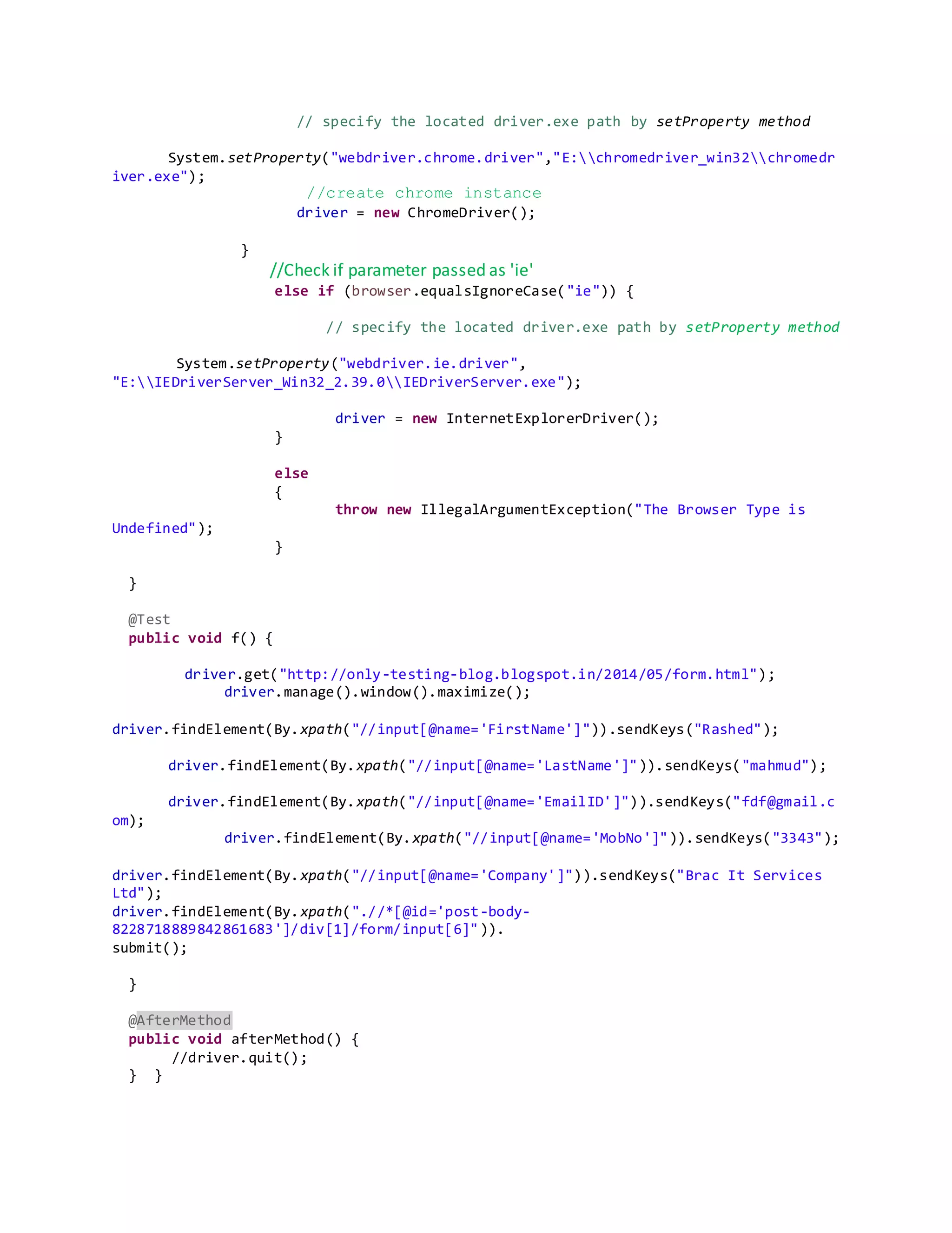 // specify the located driver.exe path by setProperty method
System.setProperty("webdriver.chrome.driver","E:chromedriver_win32chromedr
iver.exe");
//create chrome instance
driver = new ChromeDriver();
}
//Check if parameter passed as 'ie'
else if (browser.equalsIgnoreCase("ie")) {
// specify the located driver.exe path by setProperty method
System.setProperty("webdriver.ie.driver",
"E:IEDriverServer_Win32_2.39.0IEDriverServer.exe");
driver = new InternetExplorerDriver();
}
else
{
throw new IllegalArgumentException("The Browser Type is
Undefined");
}
}
@Test
public void f() {
driver.get("http://only-testing-blog.blogspot.in/2014/05/form.html");
driver.manage().window().maximize();
driver.findElement(By.xpath("//input[@name='FirstName']")).sendKeys("Rashed");
driver.findElement(By.xpath("//input[@name='LastName']")).sendKeys("mahmud");
driver.findElement(By.xpath("//input[@name='EmailID']")).sendKeys("fdf@gmail.c
om);
driver.findElement(By.xpath("//input[@name='MobNo']")).sendKeys("3343");
driver.findElement(By.xpath("//input[@name='Company']")).sendKeys("Brac It Services
Ltd");
driver.findElement(By.xpath(".//*[@id='post-body-
8228718889842861683']/div[1]/form/input[6]")).
submit();
}
@AfterMethod
public void afterMethod() {
//driver.quit();
} }
 