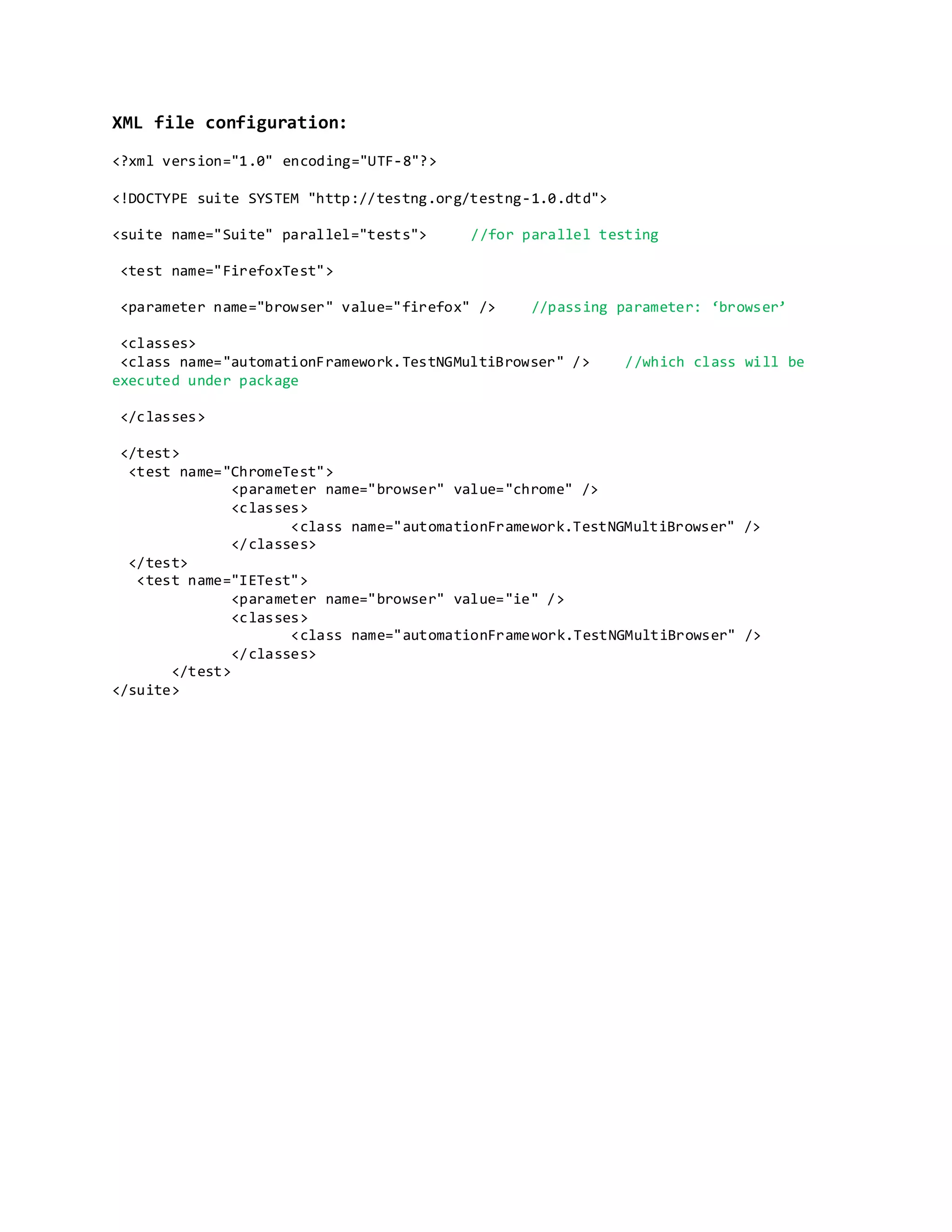 XML file configuration:
<?xml version="1.0" encoding="UTF-8"?>
<!DOCTYPE suite SYSTEM "http://testng.org/testng-1.0.dtd">
<suite name="Suite" parallel="tests"> //for parallel testing
<test name="FirefoxTest">
<parameter name="browser" value="firefox" /> //passing parameter: ‘browser’
<classes>
<class name="automationFramework.TestNGMultiBrowser" /> //which class will be
executed under package
</classes>
</test>
<test name="ChromeTest">
<parameter name="browser" value="chrome" />
<classes>
<class name="automationFramework.TestNGMultiBrowser" />
</classes>
</test>
<test name="IETest">
<parameter name="browser" value="ie" />
<classes>
<class name="automationFramework.TestNGMultiBrowser" />
</classes>
</test>
</suite>
 