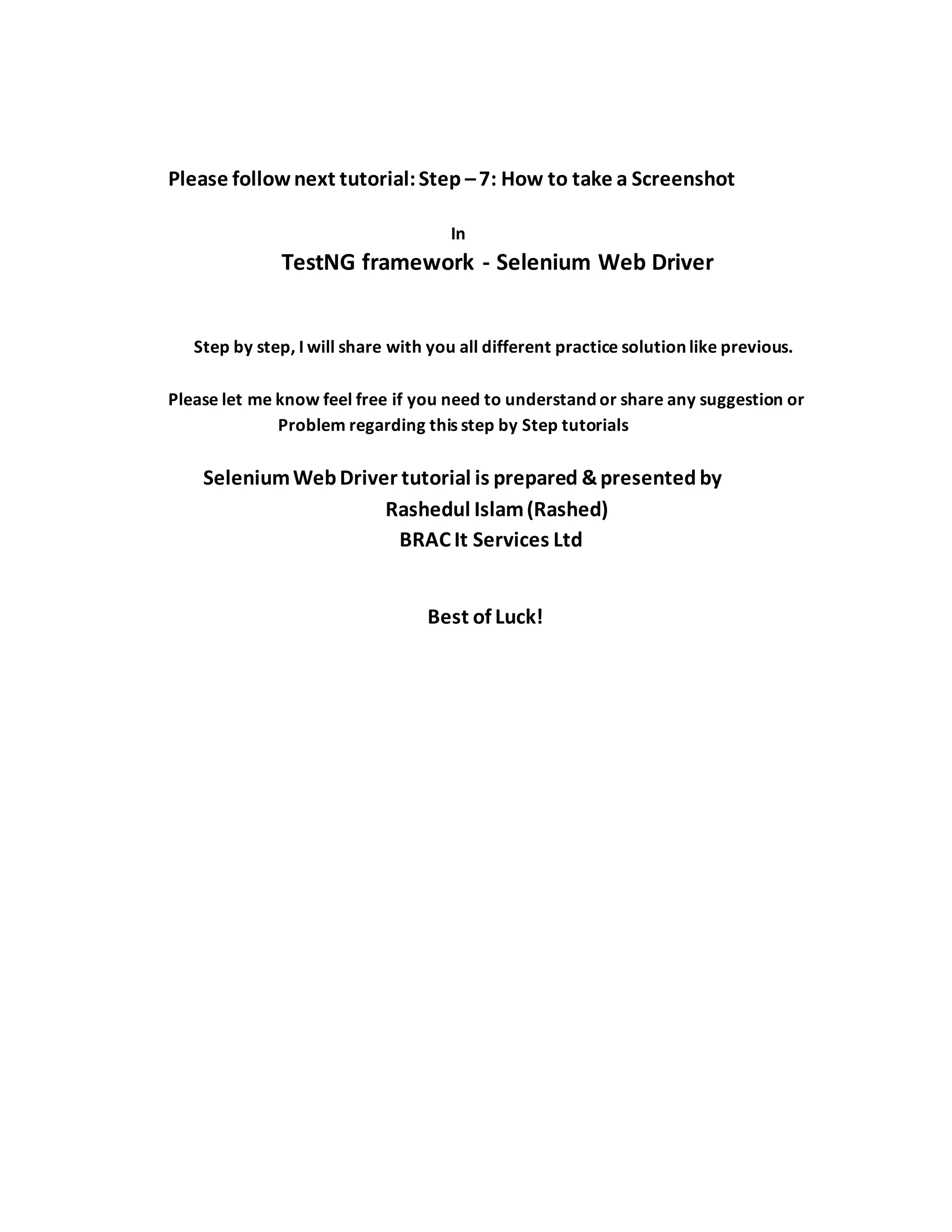 Please follownext tutorial:Step –7: How to take a Screenshot
In
TestNG framework - Selenium Web Driver
Step by step, I will share with you all different practice solution like previous.
Please let me know feel free if you need to understand or share any suggestion or
Problem regarding this step by Step tutorials
SeleniumWebDriver tutorial is prepared &presented by
Rashedul Islam(Rashed)
BRAC It Services Ltd
Best of Luck!
 