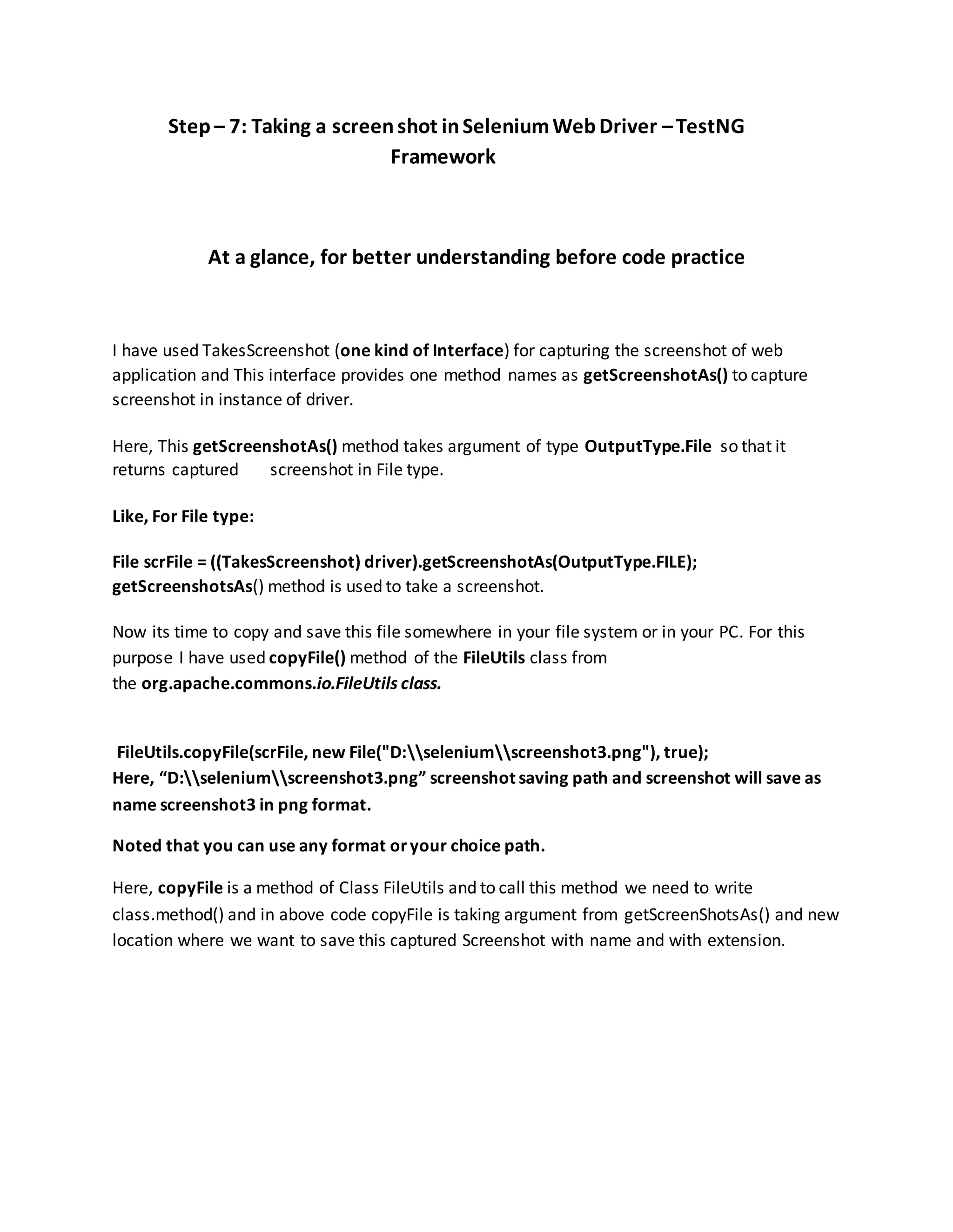 Step – 7: Taking a screenshot inSeleniumWebDriver –TestNG
Framework
At a glance, for better understanding before code practice
I have used TakesScreenshot (one kind of Interface) for capturing the screenshot of web
application and This interface provides one method names as getScreenshotAs() to capture
screenshot in instance of driver.
Here, This getScreenshotAs() method takes argument of type OutputType.File so that it
returns captured screenshot in File type.
Like, For File type:
File scrFile = ((TakesScreenshot) driver).getScreenshotAs(OutputType.FILE);
getScreenshotsAs() method is used to take a screenshot.
Now its time to copy and save this file somewhere in your file system or in your PC. For this
purpose I have used copyFile() method of the FileUtils class from
the org.apache.commons.io.FileUtils class.
FileUtils.copyFile(scrFile, new File("D:seleniumscreenshot3.png"), true);
Here, “D:seleniumscreenshot3.png” screenshot saving path and screenshot will save as
name screenshot3 in png format.
Noted that you can use any format oryour choice path.
Here, copyFile is a method of Class FileUtils and to call this method we need to write
class.method() and in above code copyFile is taking argument from getScreenShotsAs() and new
location where we want to save this captured Screenshot with name and with extension.
 