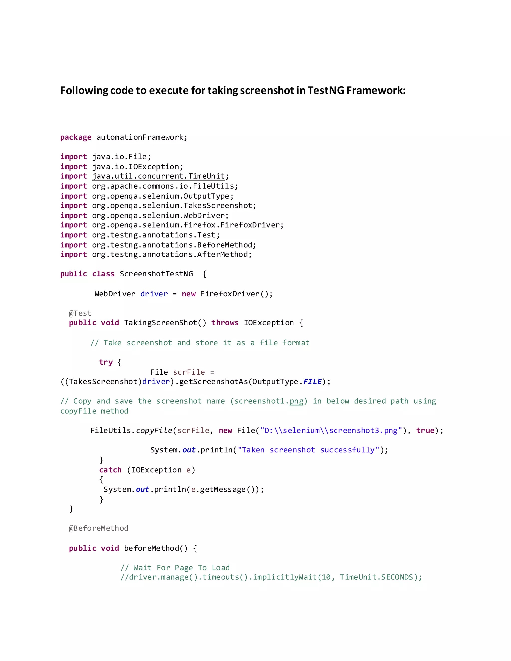 Following code to execute for taking screenshot inTestNG Framework:
package automationFramework;
import java.io.File;
import java.io.IOException;
import java.util.concurrent.TimeUnit;
import org.apache.commons.io.FileUtils;
import org.openqa.selenium.OutputType;
import org.openqa.selenium.TakesScreenshot;
import org.openqa.selenium.WebDriver;
import org.openqa.selenium.firefox.FirefoxDriver;
import org.testng.annotations.Test;
import org.testng.annotations.BeforeMethod;
import org.testng.annotations.AfterMethod;
public class ScreenshotTestNG {
WebDriver driver = new FirefoxDriver();
@Test
public void TakingScreenShot() throws IOException {
// Take screenshot and store it as a file format
try {
File scrFile =
((TakesScreenshot)driver).getScreenshotAs(OutputType.FILE);
// Copy and save the screenshot name (screenshot1.png) in below desired path using
copyFile method
FileUtils.copyFile(scrFile, new File("D:seleniumscreenshot3.png"), true);
System.out.println("Taken screenshot successfully");
}
catch (IOException e)
{
System.out.println(e.getMessage());
}
}
@BeforeMethod
public void beforeMethod() {
// Wait For Page To Load
//driver.manage().timeouts().implicitlyWait(10, TimeUnit.SECONDS);
 
