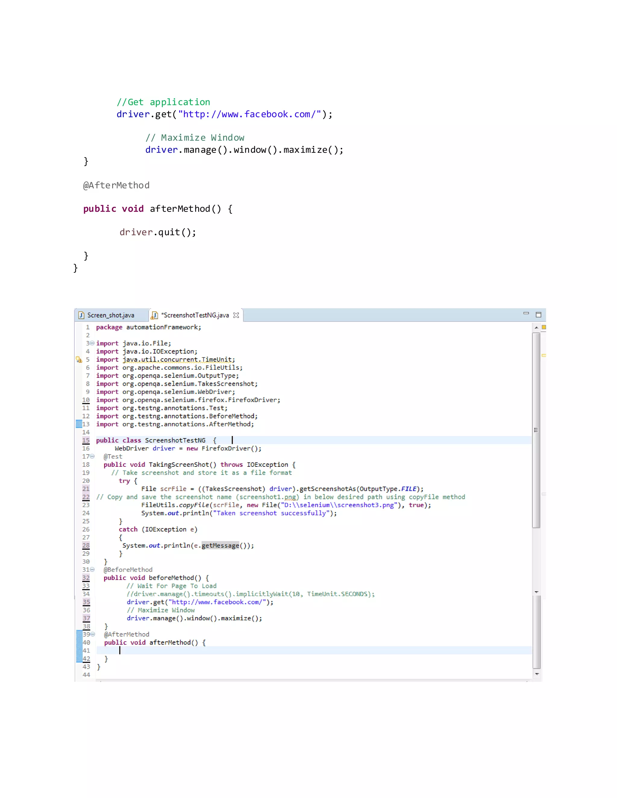 //Get application
driver.get("http://www.facebook.com/");
// Maximize Window
driver.manage().window().maximize();
}
@AfterMethod
public void afterMethod() {
driver.quit();
}
}
 