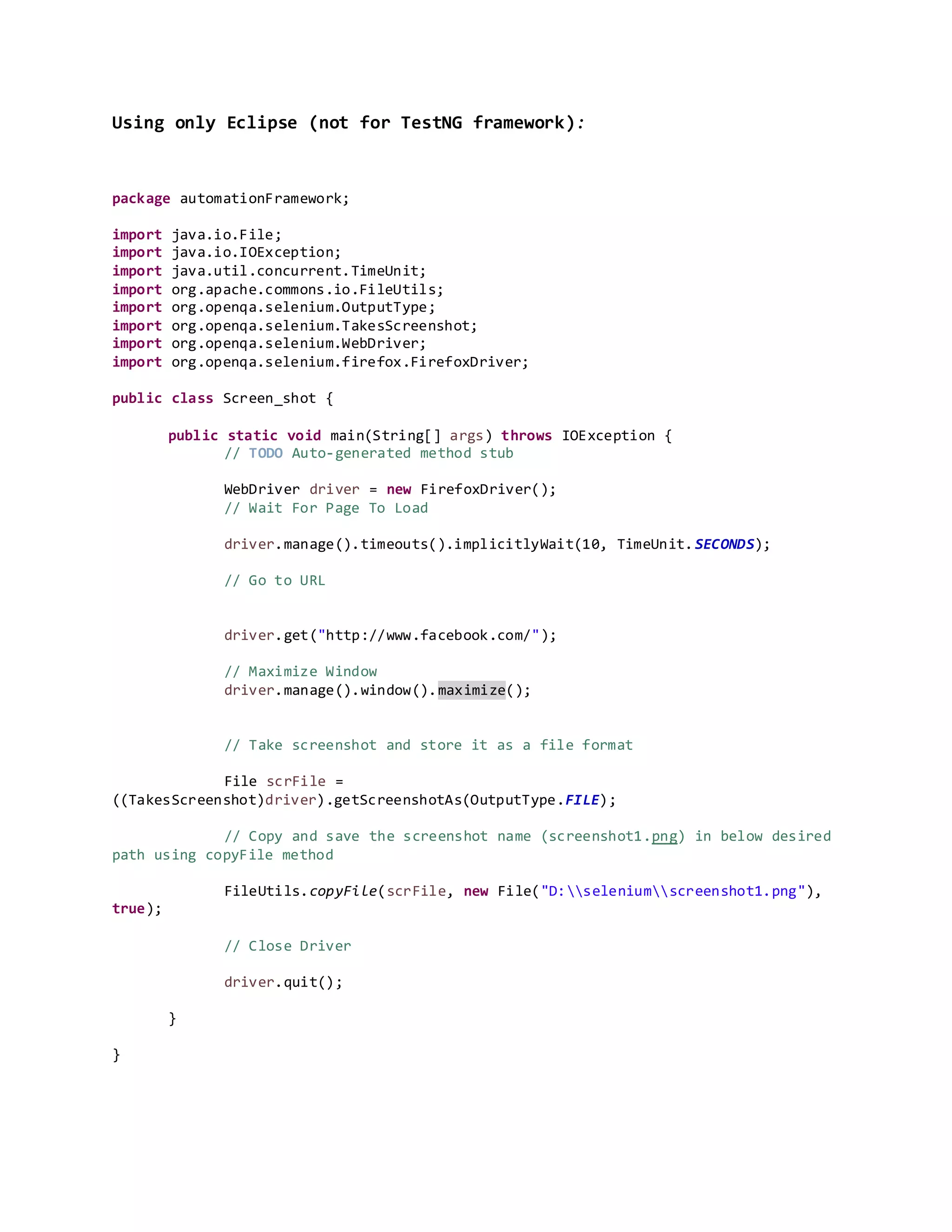 Using only Eclipse (not for TestNG framework):
package automationFramework;
import java.io.File;
import java.io.IOException;
import java.util.concurrent.TimeUnit;
import org.apache.commons.io.FileUtils;
import org.openqa.selenium.OutputType;
import org.openqa.selenium.TakesScreenshot;
import org.openqa.selenium.WebDriver;
import org.openqa.selenium.firefox.FirefoxDriver;
public class Screen_shot {
public static void main(String[] args) throws IOException {
// TODO Auto-generated method stub
WebDriver driver = new FirefoxDriver();
// Wait For Page To Load
driver.manage().timeouts().implicitlyWait(10, TimeUnit.SECONDS);
// Go to URL
driver.get("http://www.facebook.com/");
// Maximize Window
driver.manage().window().maximize();
// Take screenshot and store it as a file format
File scrFile =
((TakesScreenshot)driver).getScreenshotAs(OutputType.FILE);
// Copy and save the screenshot name (screenshot1.png) in below desired
path using copyFile method
FileUtils.copyFile(scrFile, new File("D:seleniumscreenshot1.png"),
true);
// Close Driver
driver.quit();
}
}
 