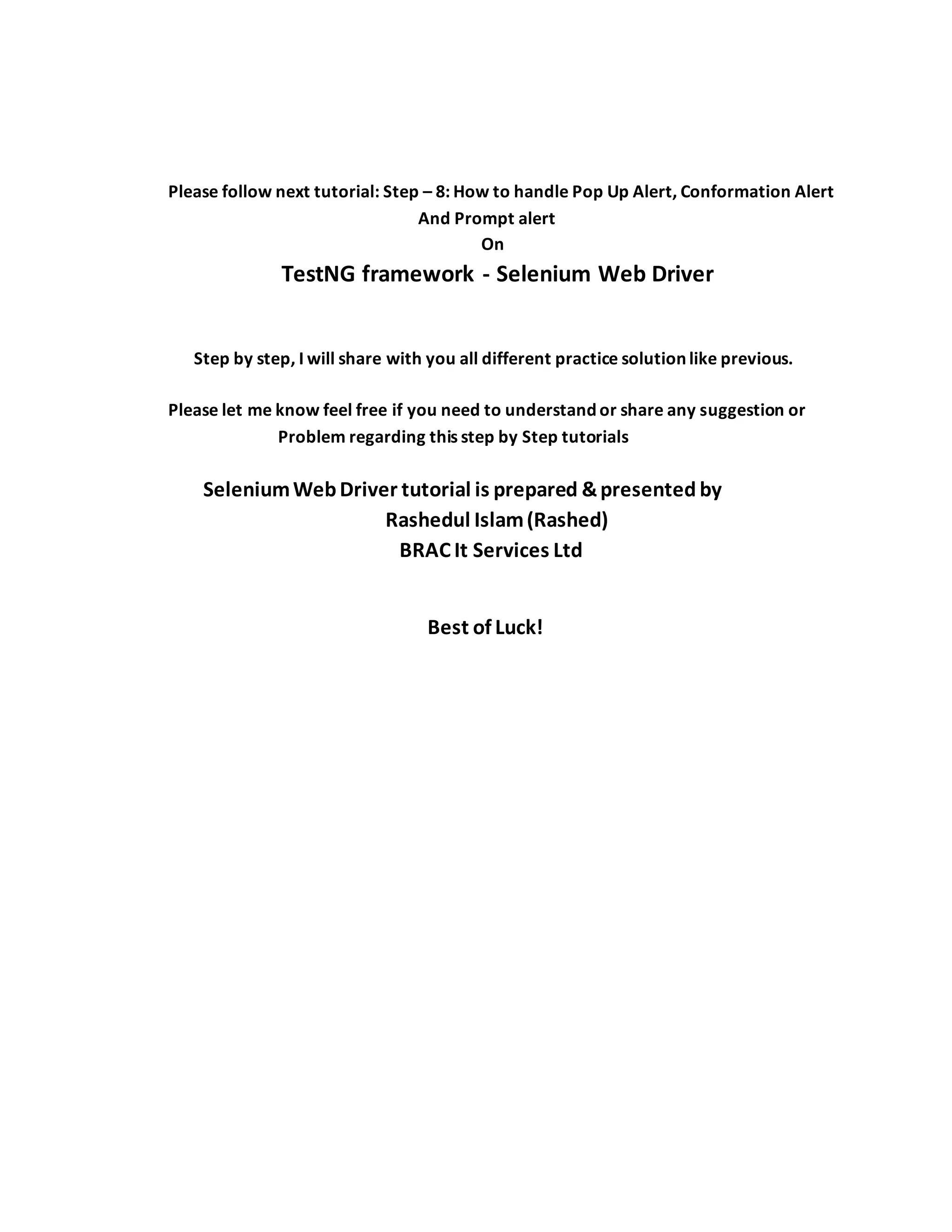 Please follow next tutorial: Step – 8: How to handle Pop Up Alert, Conformation Alert
And Prompt alert
On
TestNG framework - Selenium Web Driver
Step by step, I will share with you all different practice solution like previous.
Please let me know feel free if you need to understand or share any suggestion or
Problem regarding this step by Step tutorials
SeleniumWebDriver tutorial is prepared &presented by
Rashedul Islam(Rashed)
BRAC It Services Ltd
Best of Luck!
 
