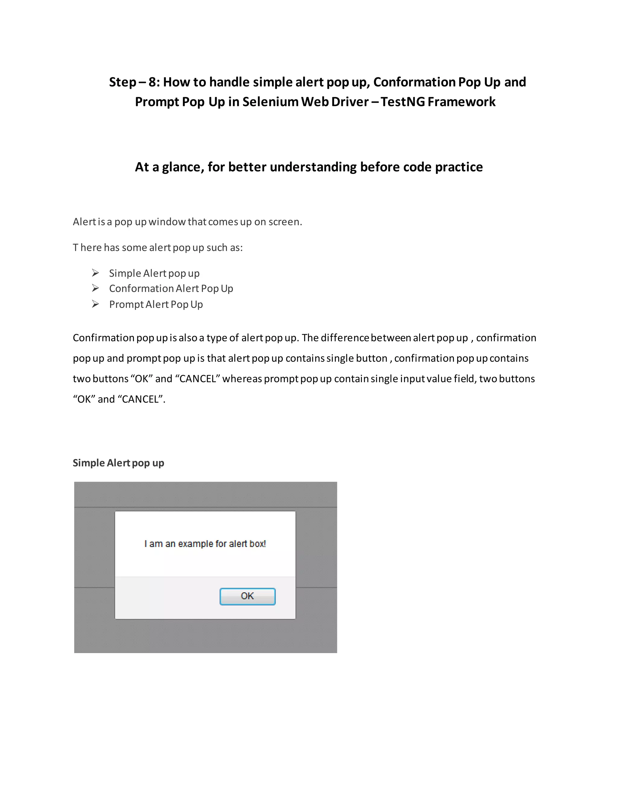 Step – 8: How to handle simple alert popup, ConformationPop Up and
Prompt Pop Up in SeleniumWebDriver –TestNG Framework
At a glance, for better understanding before code practice
Alertisa pop upwindowthatcomesup on screen.
T here has some alertpopup such as:
 Simple Alertpopup
 ConformationAlert PopUp
 PromptAlertPopUp
Confirmationpopupisalsoa type of alertpopup. The differencebetweenalertpopup , confirmation
popup and promptpop up is that alertpopup containssingle button ,confirmationpopupcontains
twobuttons“OK” and “CANCEL”whereas promptpopup containsingle inputvalue field, twobuttons
“OK” and “CANCEL”.
Simple Alertpop up
 