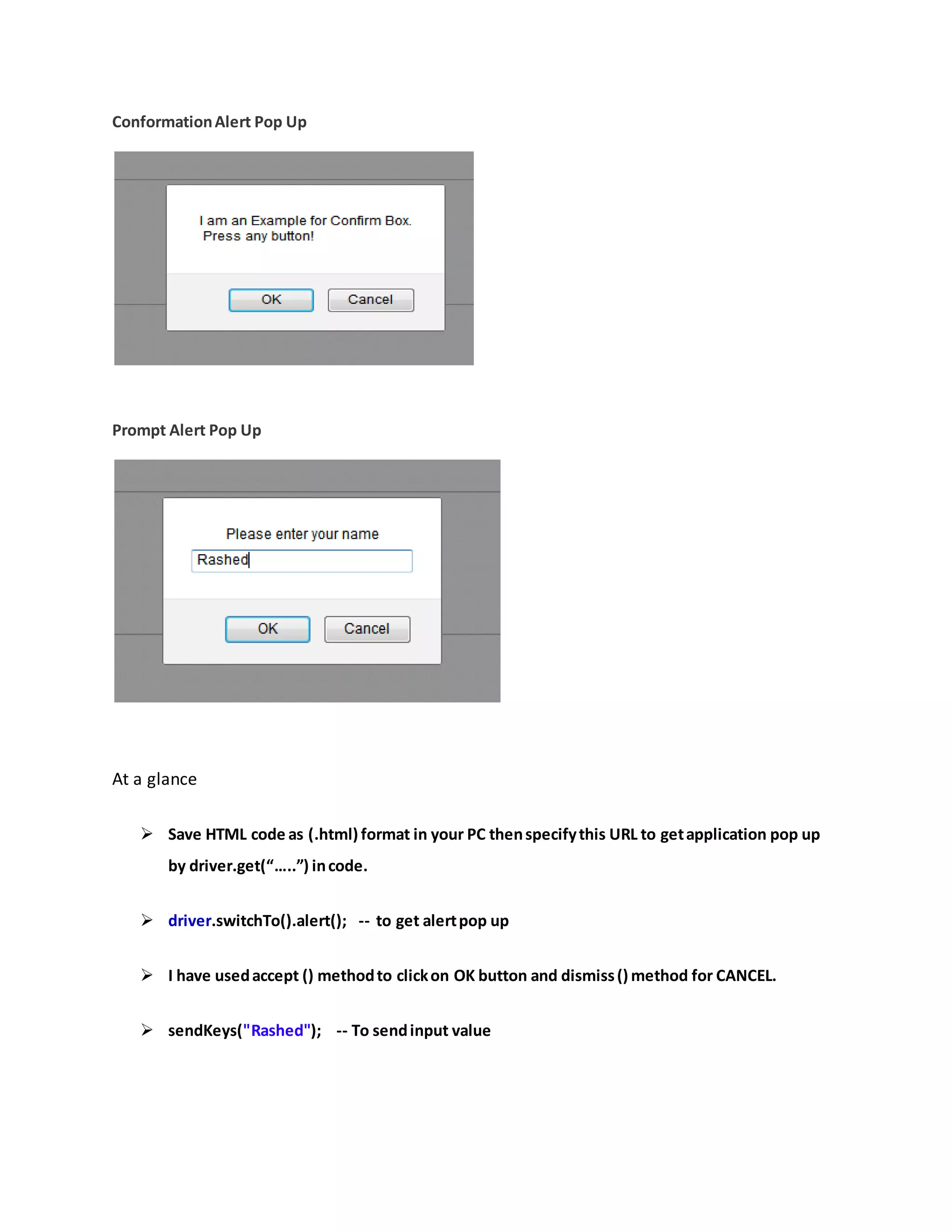 ConformationAlert Pop Up
Prompt Alert Pop Up
At a glance
 Save HTML code as (.html) format in your PC thenspecifythis URL to getapplication pop up
by driver.get(“…..”) incode.
 driver.switchTo().alert(); -- to get alertpop up
 I have usedaccept () methodto clickon OK button and dismiss() method for CANCEL.
 sendKeys("Rashed"); -- To sendinput value
 