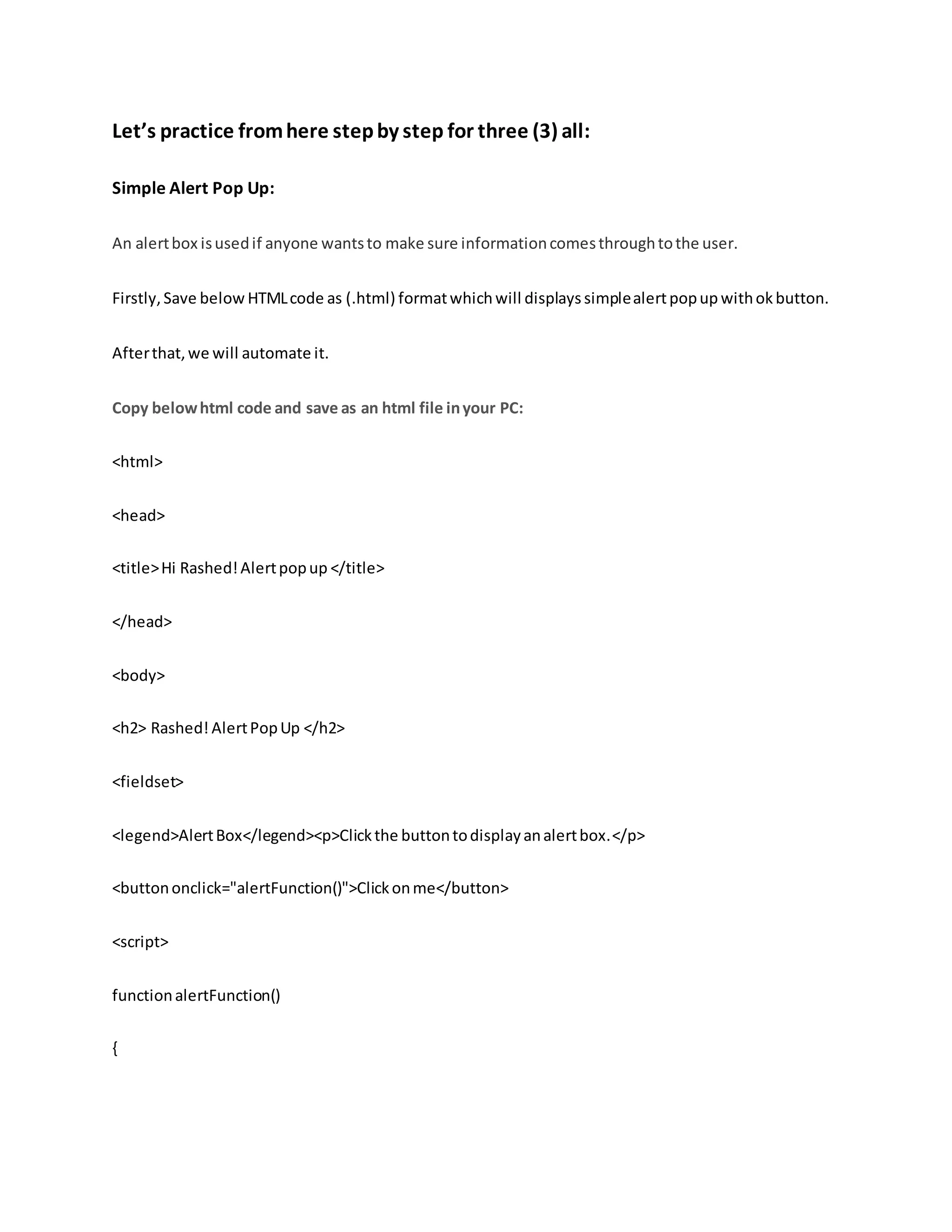 Let’s practice fromhere stepby step for three (3) all:
Simple Alert Pop Up:
An alertbox isusedif anyone wantsto make sure informationcomesthroughtothe user.
Firstly,Save below HTMLcode as (.html) formatwhichwill displays simplealertpopup withok button.
Afterthat,we will automate it.
Copy belowhtml code and save as an html file inyour PC:
<html>
<head>
<title>Hi Rashed!Alertpopup </title>
</head>
<body>
<h2> Rashed! AlertPopUp </h2>
<fieldset>
<legend>AlertBox</legend><p>Clickthe buttontodisplayanalertbox.</p>
<buttononclick="alertFunction()">Clickonme</button>
<script>
functionalertFunction()
{
 