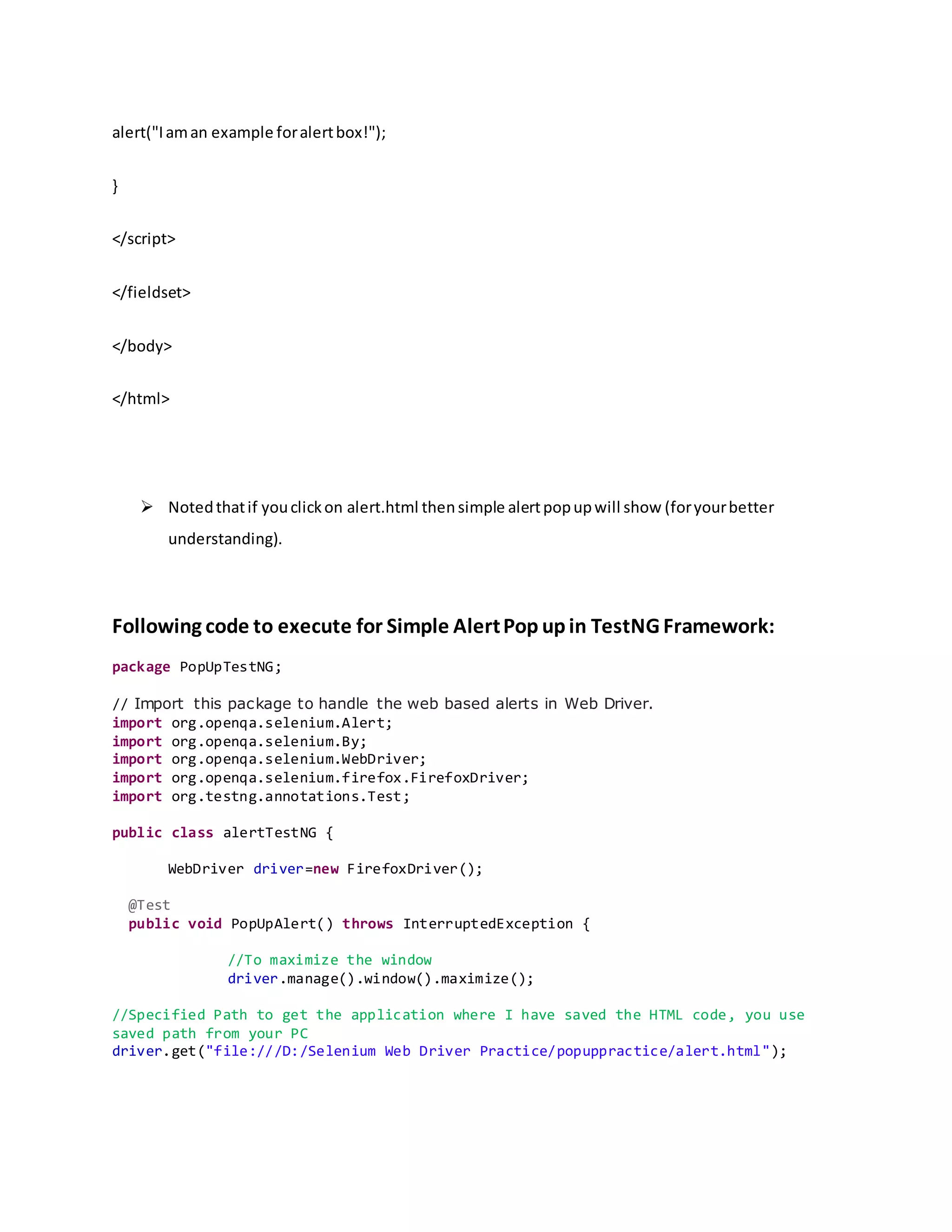 alert("Iaman example foralertbox!");
}
</script>
</fieldset>
</body>
</html>
 Notedthatif youclickon alert.html thensimple alertpopupwill show (foryourbetter
understanding).
Following code to execute for Simple AlertPop upin TestNG Framework:
package PopUpTestNG;
// Import this package to handle the web based alerts in Web Driver.
import org.openqa.selenium.Alert;
import org.openqa.selenium.By;
import org.openqa.selenium.WebDriver;
import org.openqa.selenium.firefox.FirefoxDriver;
import org.testng.annotations.Test;
public class alertTestNG {
WebDriver driver=new FirefoxDriver();
@Test
public void PopUpAlert() throws InterruptedException {
//To maximize the window
driver.manage().window().maximize();
//Specified Path to get the application where I have saved the HTML code, you use
saved path from your PC
driver.get("file:///D:/Selenium Web Driver Practice/popuppractice/alert.html");
 