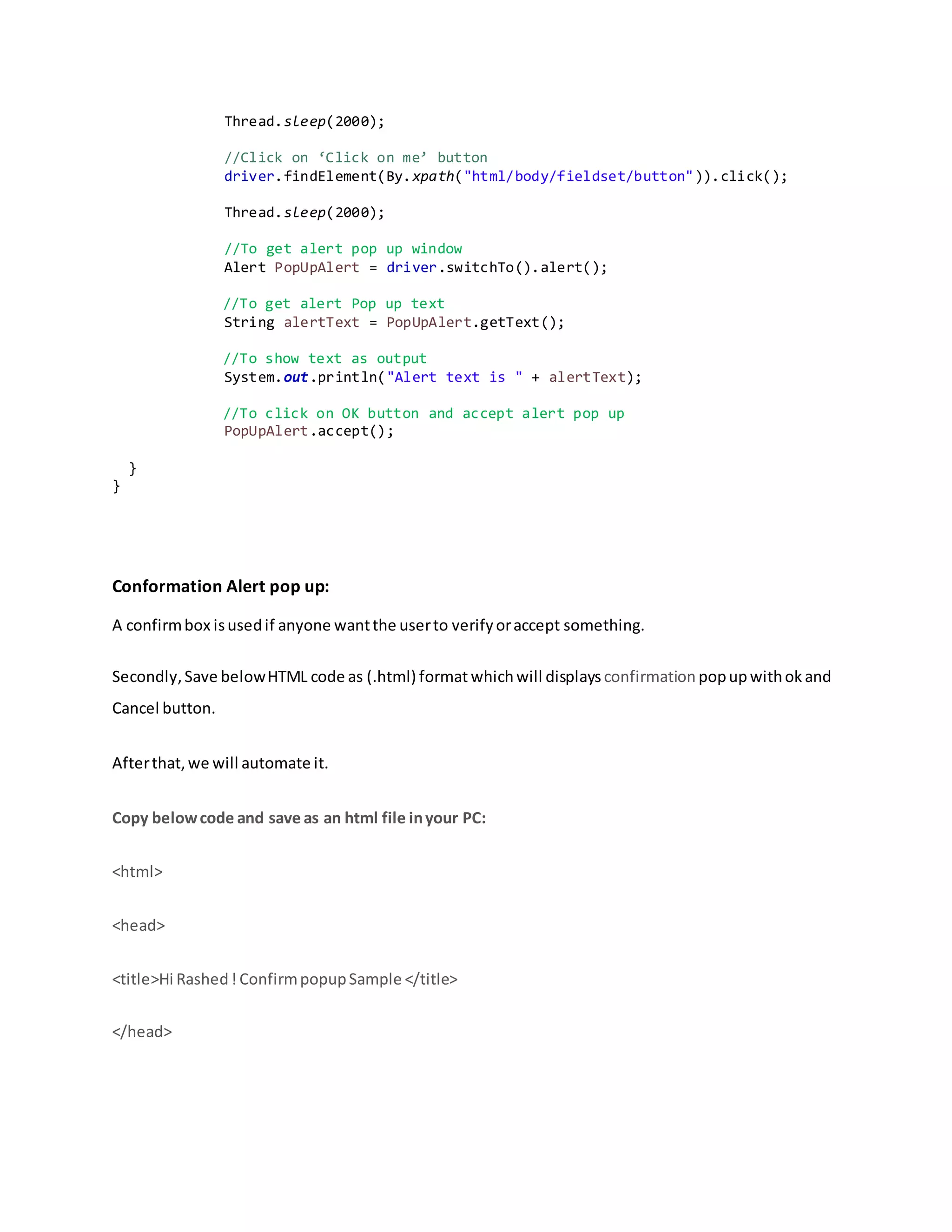 Thread.sleep(2000);
//Click on ‘Click on me’ button
driver.findElement(By.xpath("html/body/fieldset/button")).click();
Thread.sleep(2000);
//To get alert pop up window
Alert PopUpAlert = driver.switchTo().alert();
//To get alert Pop up text
String alertText = PopUpAlert.getText();
//To show text as output
System.out.println("Alert text is " + alertText);
//To click on OK button and accept alert pop up
PopUpAlert.accept();
}
}
Conformation Alert pop up:
A confirmbox isusedif anyone wantthe userto verifyoraccept something.
Secondly,Save belowHTML code as (.html) format whichwill displays confirmation popupwithok and
Cancel button.
Afterthat,we will automate it.
Copy belowcode and save as an html file inyour PC:
<html>
<head>
<title>Hi Rashed! ConfirmpopupSample </title>
</head>
 