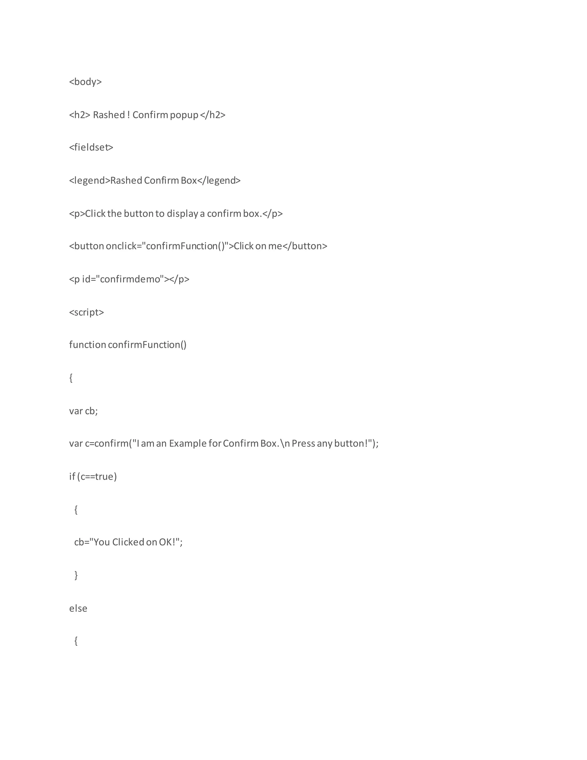 <body>
<h2> Rashed! Confirmpopup</h2>
<fieldset>
<legend>RashedConfirmBox</legend>
<p>Clickthe buttonto displaya confirmbox.</p>
<buttononclick="confirmFunction()">Clickonme</button>
<p id="confirmdemo"></p>
<script>
functionconfirmFunction()
{
var cb;
var c=confirm("Iaman Example forConfirmBox.nPress anybutton!");
if (c==true)
{
cb="You ClickedonOK!";
}
else
{
 