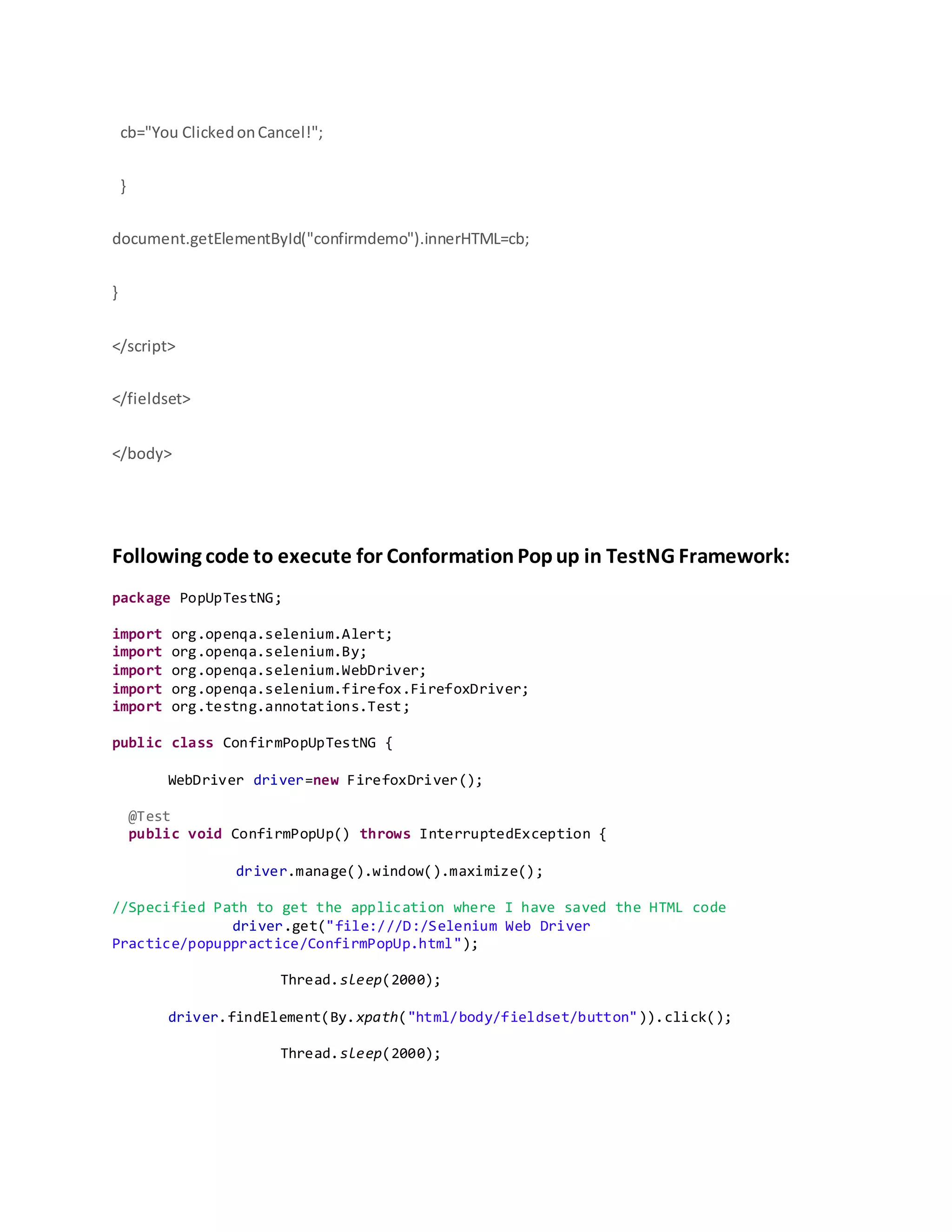cb="You ClickedonCancel!";
}
document.getElementById("confirmdemo").innerHTML=cb;
}
</script>
</fieldset>
</body>
Following code to execute for Conformation Popup in TestNG Framework:
package PopUpTestNG;
import org.openqa.selenium.Alert;
import org.openqa.selenium.By;
import org.openqa.selenium.WebDriver;
import org.openqa.selenium.firefox.FirefoxDriver;
import org.testng.annotations.Test;
public class ConfirmPopUpTestNG {
WebDriver driver=new FirefoxDriver();
@Test
public void ConfirmPopUp() throws InterruptedException {
driver.manage().window().maximize();
//Specified Path to get the application where I have saved the HTML code
driver.get("file:///D:/Selenium Web Driver
Practice/popuppractice/ConfirmPopUp.html");
Thread.sleep(2000);
driver.findElement(By.xpath("html/body/fieldset/button")).click();
Thread.sleep(2000);
 