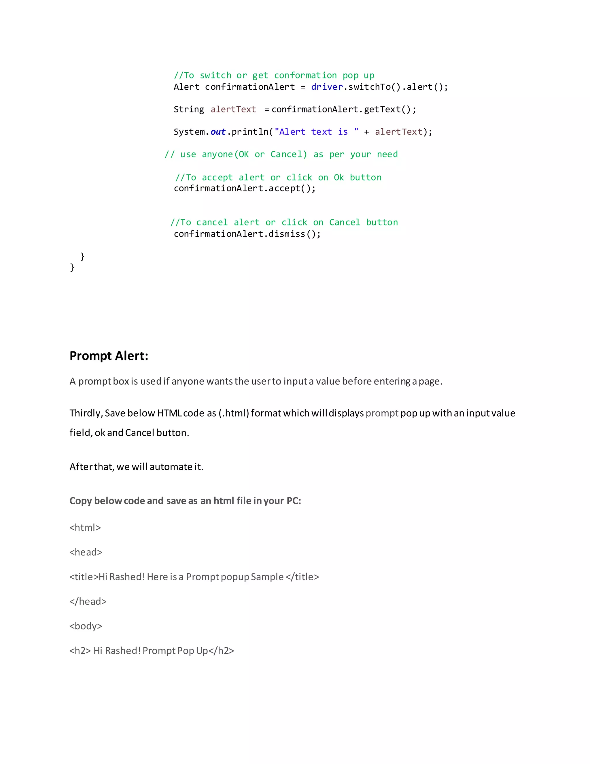 //To switch or get conformation pop up
Alert confirmationAlert = driver.switchTo().alert();
String alertText = confirmationAlert.getText();
System.out.println("Alert text is " + alertText);
// use anyone(OK or Cancel) as per your need
//To accept alert or click on Ok button
confirmationAlert.accept();
//To cancel alert or click on Cancel button
confirmationAlert.dismiss();
}
}
Prompt Alert:
A promptbox is usedif anyone wantsthe userto inputa value before enteringapage.
Thirdly,Save below HTMLcode as (.html) format whichwilldisplayspromptpopup withaninputvalue
field,ok andCancel button.
Afterthat,we will automate it.
Copy belowcode and save as an html file inyour PC:
<html>
<head>
<title>Hi Rashed!Here isa PromptpopupSample </title>
</head>
<body>
<h2> Hi Rashed!PromptPopUp</h2>
 