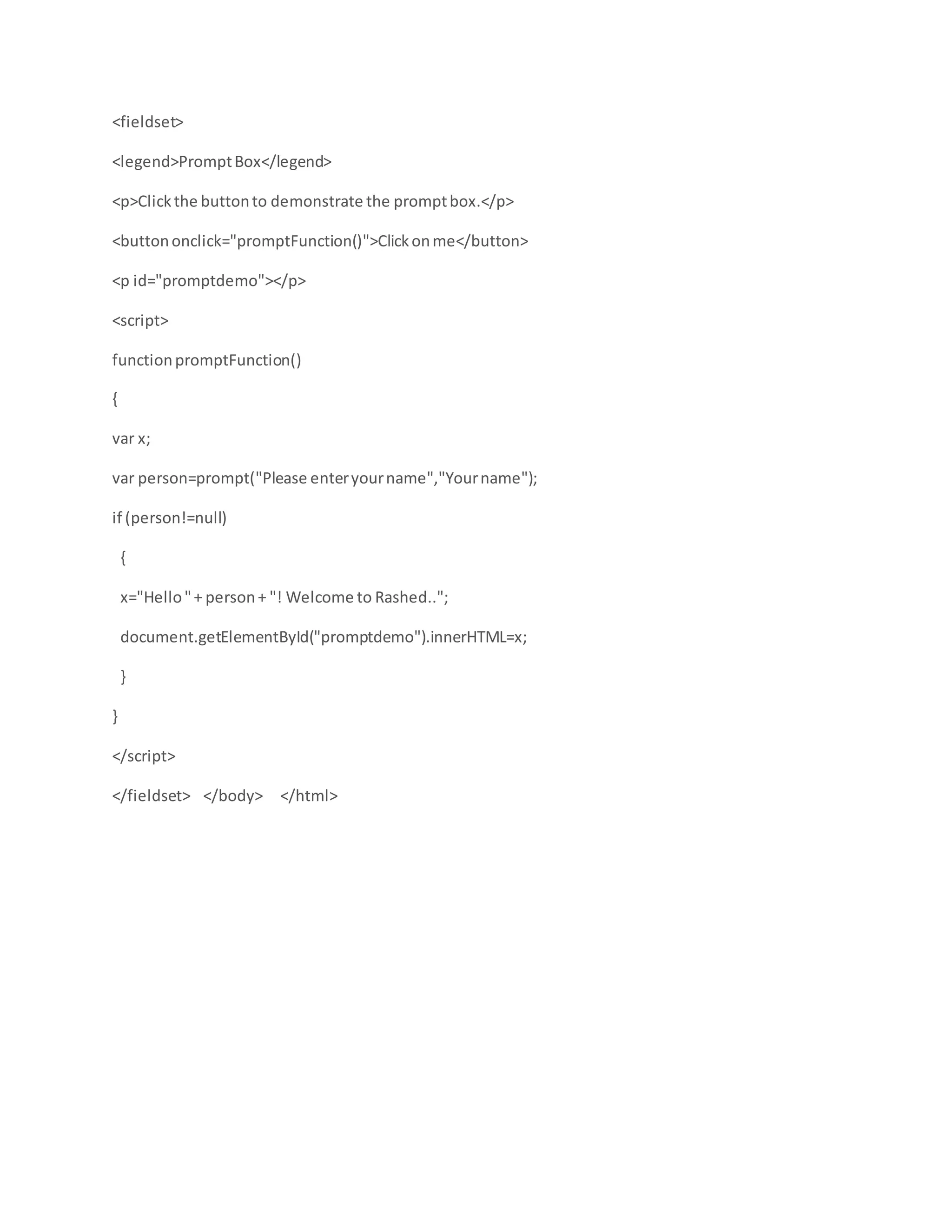 <fieldset>
<legend>PromptBox</legend>
<p>Clickthe buttonto demonstrate the promptbox.</p>
<buttononclick="promptFunction()">Clickonme</button>
<p id="promptdemo"></p>
<script>
functionpromptFunction()
{
var x;
var person=prompt("Please enteryourname","Yourname");
if (person!=null)
{
x="Hello"+ person+ "! Welcome to Rashed..";
document.getElementById("promptdemo").innerHTML=x;
}
}
</script>
</fieldset> </body> </html>
 