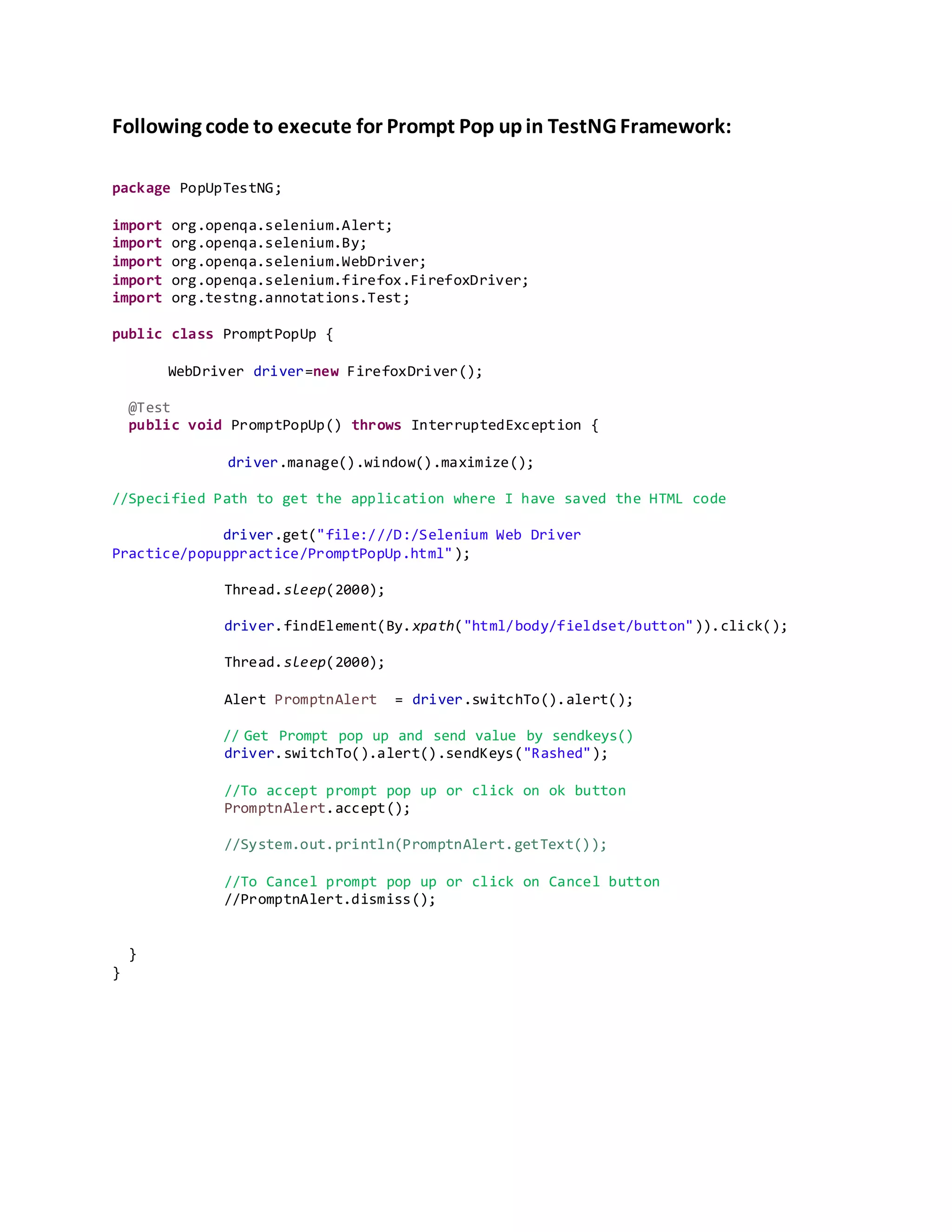 Following code to execute for Prompt Pop up in TestNG Framework:
package PopUpTestNG;
import org.openqa.selenium.Alert;
import org.openqa.selenium.By;
import org.openqa.selenium.WebDriver;
import org.openqa.selenium.firefox.FirefoxDriver;
import org.testng.annotations.Test;
public class PromptPopUp {
WebDriver driver=new FirefoxDriver();
@Test
public void PromptPopUp() throws InterruptedException {
driver.manage().window().maximize();
//Specified Path to get the application where I have saved the HTML code
driver.get("file:///D:/Selenium Web Driver
Practice/popuppractice/PromptPopUp.html");
Thread.sleep(2000);
driver.findElement(By.xpath("html/body/fieldset/button")).click();
Thread.sleep(2000);
Alert PromptnAlert = driver.switchTo().alert();
// Get Prompt pop up and send value by sendkeys()
driver.switchTo().alert().sendKeys("Rashed");
//To accept prompt pop up or click on ok button
PromptnAlert.accept();
//System.out.println(PromptnAlert.getText());
//To Cancel prompt pop up or click on Cancel button
//PromptnAlert.dismiss();
}
}
 