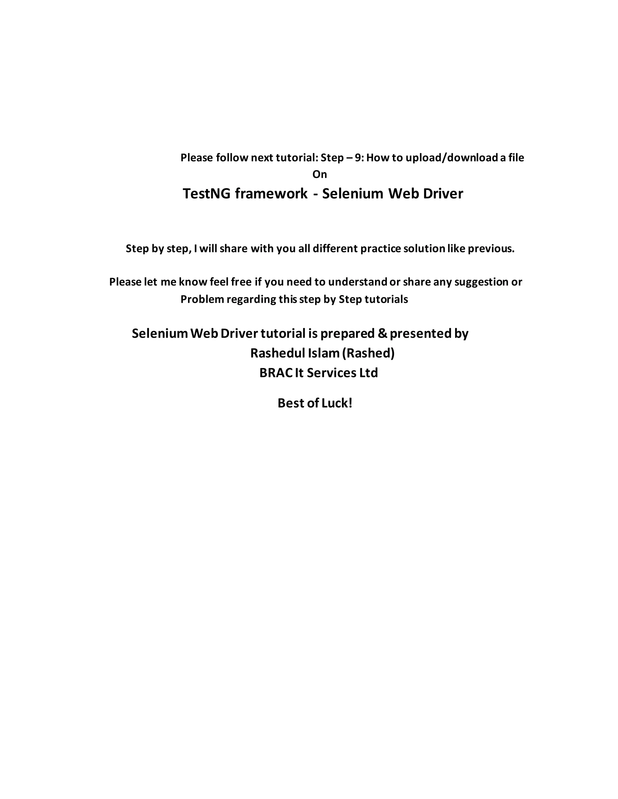 Please follow next tutorial: Step – 9: How to upload/download a file
On
TestNG framework - Selenium Web Driver
Step by step, I will share with you all different practice solution like previous.
Please let me know feel free if you need to understand or share any suggestion or
Problem regarding this step by Step tutorials
SeleniumWebDriver tutorial is prepared &presented by
Rashedul Islam(Rashed)
BRAC It Services Ltd
Best of Luck!
 